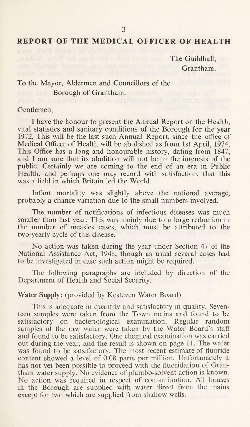 REPORT OF THE MEDICAL OFFICER OF HEALTH The Guildhall, Grantham. To the Mayor, Aldermen and Councillors of the Borough of Grantham. Gentlemen, I have the honour to present the Annual Report on the Health, vital statistics and sanitary conditions of the Borough for the year 1972. This will be the last such Annual Report, since the office of Medical Officer of Health will be abolished as from 1st April, 1974. This Office has a long and honourable history, dating from 1847, and I am sure that its abolition will not be in the interests of the public. Certainly we are coming to the end of an era in Public Health, and perhaps one may record with satisfaction, that this was a field in which Britain led the World. Infant mortality was slightly above the national average, probably a chance variation due to the small numbers involved. The number of notifications of infectious diseases was much smaller than last year. This was mainly due to a large reduction in the number of measles cases, which must be attributed to the two-yearly cycle of this disease. No action was taken during the year under Section 47 of the National Assistance Act, 1948, though as usual several cases had to be investigated in case such action might be required. The following paragraphs are included by direction of the Department of Health and Social Security. Water Supply: (provided by Kesteven Water Board). This is adequate in quantity and satisfactory in quality. Seven- teen samples were taken from the Town mains and found to be satisfactory on bacteriological examination. Regular random samples of the raw water were taken by the Water Board’s staff and found to be satisfactory. One chemical examination was carried out during the year, and the result is shown on page 11. The water was found to be satsifactory. The most recent estimate of fluoride content showed a level of 0.08 parts per million. Unfortunately it has not yet been possible to proceed with the fluoridation of Gran- tham water supply. No evidence of plumbo-solvent action is known. No action was required in respect of contamination. All houses in the Borough are supplied with water direct from the mains except for two which are supplied from shallow wells.
