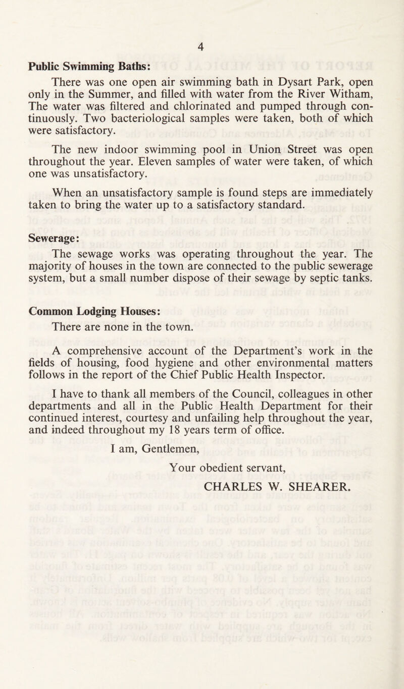 Public Swimming Baths: There was one open air swimming bath in Dysart Park, open only in the Summer, and filled with water from the River Witham, The water was filtered and chlorinated and pumped through con- tinuously. Two bacteriological samples were taken, both of which were satisfactory. The new indoor swimming pool in Union Street was open throughout the year. Eleven samples of water were taken, of which one was unsatisfactory. When an unsatisfactory sample is found steps are immediately taken to bring the water up to a satisfactory standard. Sewerage: The sewage works was operating throughout the year. The majority of houses in the town are connected to the public sewerage system, but a small number dispose of their sewage by septic tanks. Common Lodging Houses: There are none in the town. A comprehensive account of the Department’s work in the fields of housing, food hygiene and other environmental matters follows in the report of the Chief Public Health Inspector. I have to thank all members of the Council, colleagues in other departments and all in the Public Health Department for their continued interest, courtesy and unfailing help throughout the year, and indeed throughout my 18 years term of office. I am, Gentlemen, Your obedient servant, CHARLES W. SHEARER.