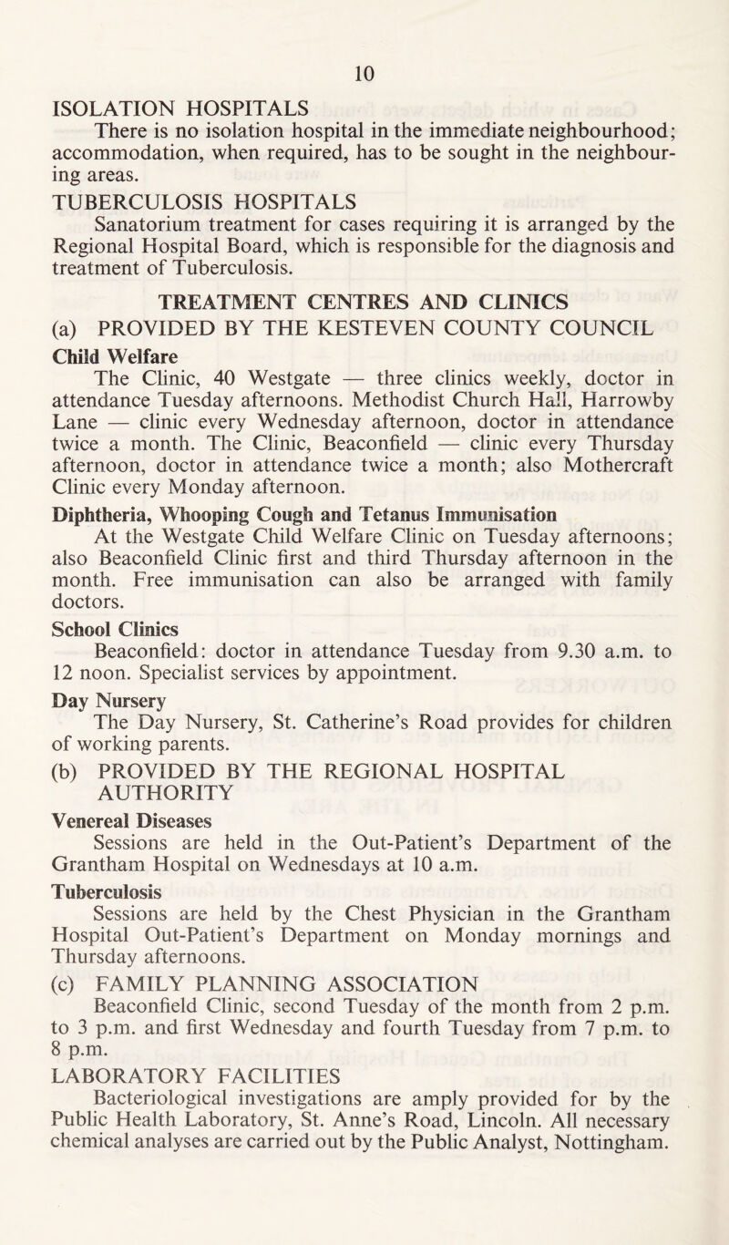ISOLATION HOSPITALS There is no isolation hospital in the immediate neighbourhood; accommodation, when required, has to be sought in the neighbour- ing areas. TUBERCULOSIS HOSPITALS Sanatorium treatment for cases requiring it is arranged by the Regional Hospital Board, which is responsible for the diagnosis and treatment of Tuberculosis. TREATMENT CENTRES AND CLINICS (a) PROVIDED BY THE KESTEVEN COUNTY COUNCIL Child Welfare The Clinic, 40 Westgate — three clinics weekly, doctor in attendance Tuesday afternoons. Methodist Church Hall, Harrowby Lane — clinic every Wednesday afternoon, doctor in attendance twice a month. The Clinic, Beaconfield — clinic every Thursday afternoon, doctor in attendance twice a month; also Mothercraft Clinic every Monday afternoon. Diphtheria, Whooping Cough and Tetanus Immunisation At the Westgate Child Welfare Clinic on Tuesday afternoons; also Beaconfield Clinic first and third Thursday afternoon in the month. Free immunisation can also be arranged with family doctors. School Clinics Beaconfield: doctor in attendance Tuesday from 9.30 a.m. to 12 noon. Specialist services by appointment. Day Nursery The Day Nursery, St. Catherine’s Road provides for children of working parents. (b) PROVIDED BY THE REGIONAL HOSPITAL AUTHORITY Venereal Diseases Sessions are held in the Out-Patient’s Department of the Grantham Hospital on Wednesdays at 10 a.m. Tuberculosis Sessions are held by the Chest Physician in the Grantham Hospital Out-Patient’s Department on Monday mornings and Thursday afternoons. (c) FAMILY PLANNING ASSOCIATION Beaconfield Clinic, second Tuesday of the month from 2 p.m. to 3 p.m. and first Wednesday and fourth Tuesday from 7 p.m. to 8 p.m. LABORATORY FACILITIES Bacteriological investigations are amply provided for by the Public Health Laboratory, St. Anne’s Road, Lincoln. All necessary chemical analyses are carried out by the Public Analyst, Nottingham.