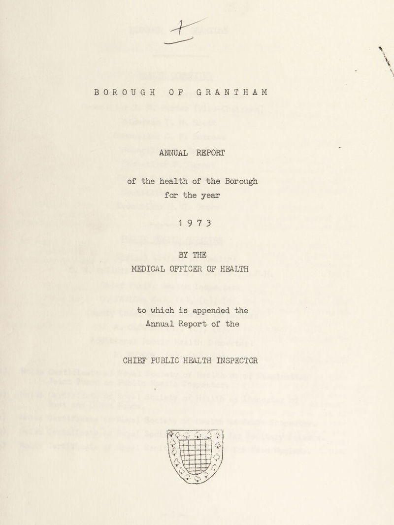 BOROUGH OF GRANTHAM ANNUAL REPORT of the health of the Borough for the year 19 7 3 BY THE MEDICAL OFFICER OF HEALTH to which is appended the Annual Report of the CHIEF PUBLIC HEALTH INSPECTOR
