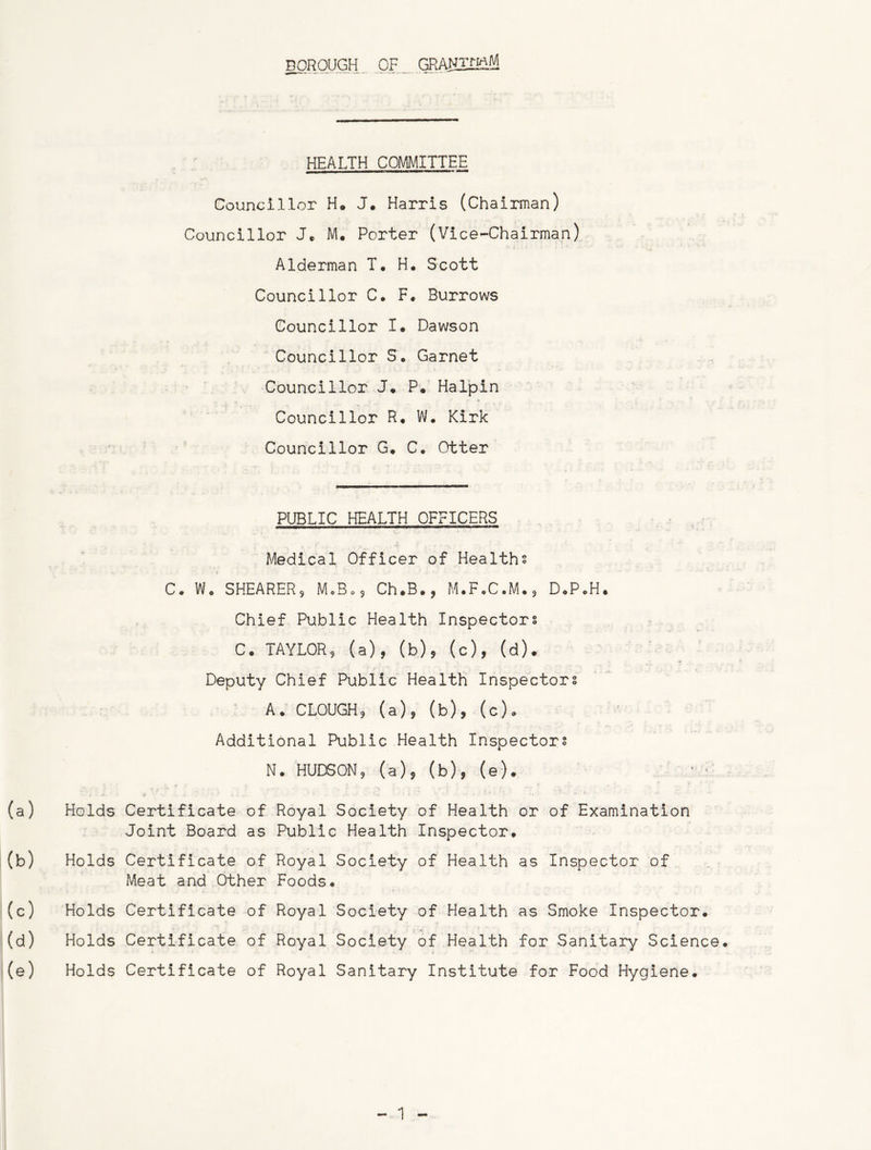 BOROUGH. OF GRANZmM HEALTH COMMITTEE Councillor H. J. Harris (Chairman) Councillor J. M. Porter (Vice-Chairman) Alderman T. H. Scott Councillor C. F. Burrows Councillor I. Dawson Councillor S. Garnet Councillor J* P* Halpin Councillor R. W. Kirk Councillor G. C. Otter PUBLIC HEALTH OFFICERS Medical Officer of Healths C. Wo SHEARER, MoBo$ Ch.B., M.F.C.M., D.P.H. Chief Public Health Inspectors C. TAYLOR, (a), (b), (c), (d). Deputy Chief Public Health Inspectors A. CLOUGH, (a), (b), (c). Additional Public Health Inspectors N. HUDSON9 (a), (b), (e). Holds Certificate of Royal Society of Health or of Examination Joint Board as Public Health Inspector. Holds Certificate of Royal Society of Health as Inspector of Meat and Other Foods. Holds Certificate of Royal Society of Health as Smoke Inspector. Holds Certificate of Royal Society of Health for Sanitary Science Holds Certificate of Royal Sanitary Institute for Food Hygiene.