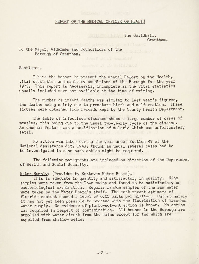 REPORT OF THE MEDICAL OFFICER OF HEALTH The Guildhall, Grantham. To the Mayor, Aldermen and Councillors of the Borough of Grantham. Gentlemen, I have the honour to present the Annual Report on the Health, vital statistics and sanitary conditions of the Borough for the year 1973. This report is necessarily incomplete as the vital statistics usually included were not available at the time of writing. The number of infant deaths was similar to last yearfs figures, the deaths being mainly due to premature birth and malformation. These figures were obtained from records kept by the County Health Department. The table of infectious diseases shows a large number of cases of measles, this being due to the usual two-yearly cycle of the disease. An unusual feature was a notification of malaria which was unfortunately fatal. No action was. taken during the year under Section 47 of the National Assistance Act, 1948, though as usual several cases had to be investigated in case such action might be required. The following paragraphs are included by direction of the Department of Health and Social Security. Water Supplys (Provided by Kesteven Water Board). This is adequate in quantity and satisfactory in quality. Nine samples were taken from the Town mains and found to be satisfactory on bacteriological examination. Regular random samples of the raw water were taken by the Water Board’s staff. The most recent estimate of fluoride content showed a level of 0.05 parts per million. Unfortunately it has not yet been possible to proceed with the fluoridation of Grantham water supply. No evidence of plumbo-solvent action is known. No action was required in respect of contamination# All houses in the Borough are supplied with water direct from the mains except for two which are supplied from shallow wells.