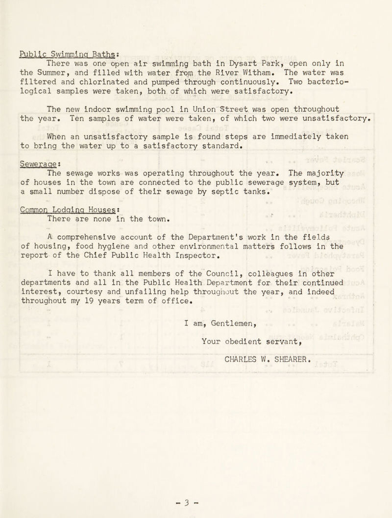 Public Swimming Baths• There was one open air swimming bath in Dysart Park, open only in the Summer, and filled with water from the River Witham. The water was filtered and chlorinated and pumped through continuously. Two bacterio- logical samples were taken, both of which were satisfactory. The new indoor swimming pool in Union Street was open throughout the year. Ten samples of water were taken, of which two were unsatisfactory. When an unsatisfactory sample is found steps are immediately taken to bring the water up to a satisfactory standard. Sewerage s The sewage works was operating throughout the year. The majority of houses in the town are connected to the public sewerage system, but a small number dispose of their sewage by septic tanks. Common Lodging Housess There are none in the town. A comprehensive account of the Department’s work in the fields of housing, food hygiene and other environmental matters follows in the report of the Chief Public Health Inspector. I have to thank all members of the Council, colleagues in other departments and all in the Public Health Department for their continued interest, courtesy and unfailing help throughout the year, and indeed throughout my 19 years term of office. I am, Gentlemen, Your obedient servant, CHARLES W. SHEARER *