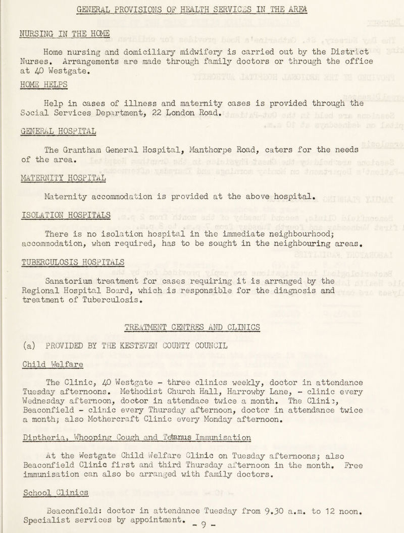 GENERAL PROVISIONS OF HEALTH SERVICES IN THE AREA NURSING IN THE HOME Home nursing and domiciliary midwifery is carried out by the District Nurses. Arrangements are made through family doctors or through the office at 40 Westgate. HOME HELPS Help in cases of illness and maternity cases is provided through the Social Services Department, 22 London Road. GENERAL HOSPITAL The Grantham General Hospital, Manthorpe Road, caters for the needs of the area. MATERNITY HOSPITAL Maternity accommodation is provided at the above hospital. ISOLATION HOSPITALS There is no isolation hospital in the immediate neighbourhood^ accommodation, when required, has to be sought in the neighbouring areas. TUBERCULOSIS HOSPITALS Sanatorium treatment for cases requiring it is arranged by the Regional Hospital Board, which is responsible for the diagnosis and treatment of Tuberculosis. TREATMENT CENTRES AND CLINICS (a) PROVIDED BY THE KESTEVEN COUNTY COUNCIL Child Welfare The Clinic, 40 Westgate - three clinics weekly, doctor in attendance Tuesday afternoons. Methodist Church Hall, Harrowby Lane, - clinic every Wednesday afternoon, doctor in attendace twice a month. The Clinic, Beaconfield - clinic every Thursday afternoon, doctor in attendance twice a months also Mothercraft Clinic every Monday afternoon. Diptheria, Whooping Cough and Tetanus Immunisation At the Westgate Child Welfare Clinic on Tuesday afternoons! also Beaconfield Clinic first and third Thursday afternoon in the month. Free immunisation can also be arranged with family doctors. School Clinics Beaconfield: doctor in attendance Tuesday from 9.30 a.m. to 12 noon. Specialist services by appointment.