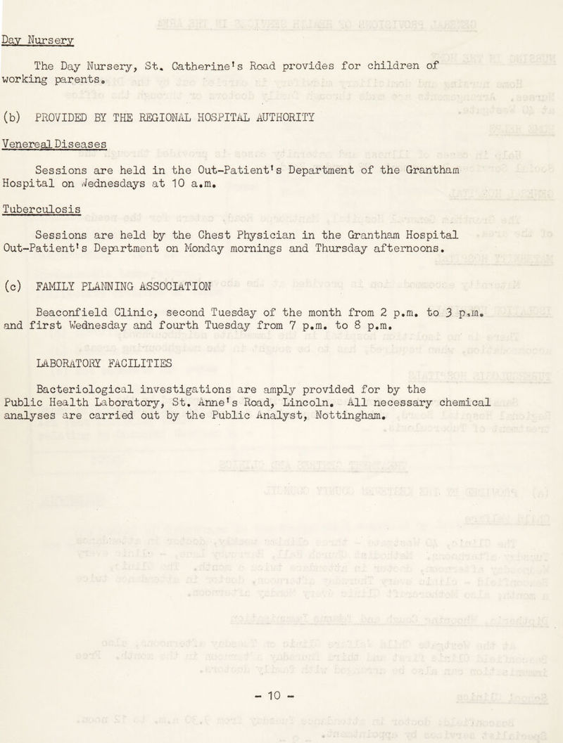 Day Nursery The Day Nursery, St* Catherine!s Road provides for children of working parents0 (b) PROVIDED BY THE REGIONAL HOSPITAL AUTHORITY Venereal Diseases Sessions are held in the Out-Patient1s Department of the Grantham Hospital on Wednesdays at 10 a.m. Tuberculosis Sessions are held by the Chest Physician in the Grantham Hospital Out-Patient1s Department on Monday mornings and Thursday afternoons. (c) FAMILY PLANNING ASSOCIATION Beaconfield Clinic, second Tuesday of the month from 2 p.m. to 3 pun. and first Wednesday and fourth Tuesday from 7 p.m. to 8 p.m. LABORATORY FACILITIES Bacteriological investigations are amply provided for by the Public Health Laboratory, St. AnneTs Road, Lincoln. All necessary chemical analyses are carried out by the Public Analyst, Nottingham.