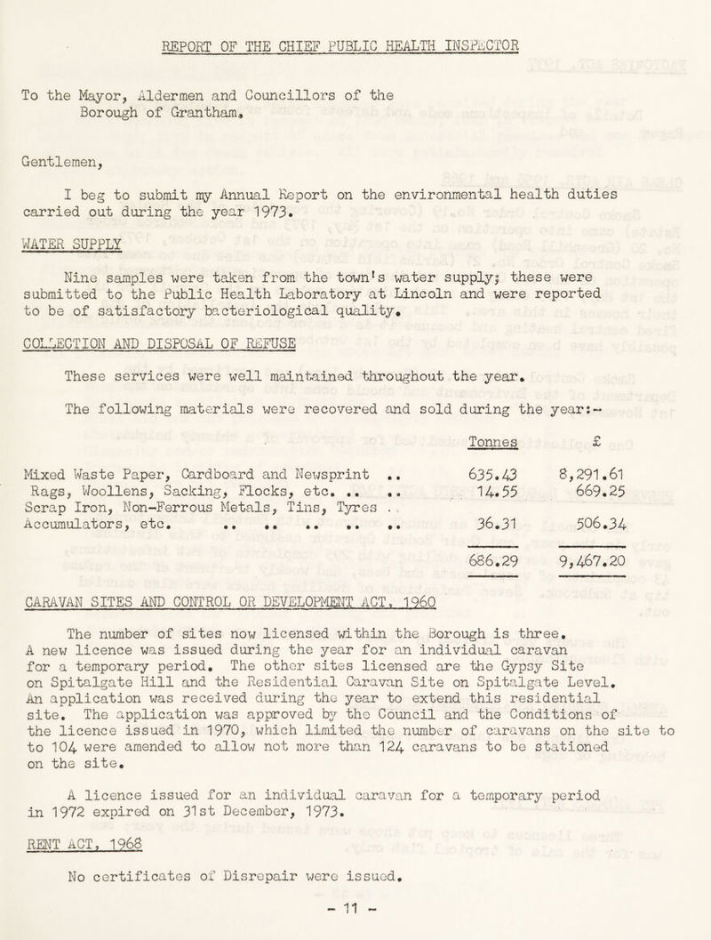 REPORT OF THE CHIEF PUBLIC HEALTH INSPECTOR To the Mayor, Aldermen and Councillors of the Borough of Grantham* Gentlemen, I beg to submit my Annual Report on the environmental health duties carried out during the year 1973. WATER SUPPLY Nine samples were taken from the town!s water supply; these were submitted to the Public Health Laboratory at Lincoln and were reported to be of satisfactory bacteriological quality* COLLECTION AND DISPOSAL OF REFUSE These services were well maintained throughout the year* The following materials were recovered and sold during the years- Mixed Waste Paper, Cardboard and Newsprint .. Rags, Woollens, Sacking, Flocks, etc* *. «, Scrap Iron, Non-Ferrous Metals, Tins, Tyres .. Accumulators, etc. .. *. .. *. .. Tonnes £ 635.43 8,291.61 14.55 669.25 36.31 506.34 686.29 9,467.20 CARAVAN SITES AND CONTROL OR DEVELOPMENT ACT, I960 The number of sites now licensed within the Borough is three. A new licence was issued during the year for an individual caravan for a temporary period. The other sites licensed are the Gypsy Site on Spitalgate Hill and the Residential Caravan Site on Spitalgate Level. An application was received during the year to extend this residential site. The application was approved by the Council and the Conditions of the licence issued in 1970, which limited the number of caravans on the site to to 104 were amended to allow not more than 124 caravans to be stationed on the site. A licence issued for an individual caravan for a temporary period in 1972 expired on 31st December, 1973. RENT ACT, 1968 No certificates of Disrepair were issued.