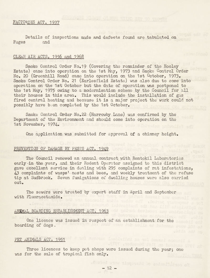 FACTORIES ACT, 1937 Details of inspections made and defects found are tabulated on Pages and CLEAN AIR ACTS, 1956 and 1968 Smoke Control Order No.19 (Covering the remainder of the Hooley Estate) came into operation on the 1st May, 1973 and Smoke Control Order No. 20 (Greenhill Road) came into operation on the 1st October, 1973* Smoke Control Order No. 21 (Earlesfield Estate) was also due to come into operation on the 1st October but the date of operation was postponed to the 1st May, 1975 owing to a modernisation scheme by the Council for all their houses in this area. This would include the installation of gas fired central heating and because it is a major project the work could not possibly have b^-en completed by the 1st October. Smoke Control Order No.22 (Harrowby Lane) was confirmed by the Department of the Environment and should come into operation on the 1st November, 1974* One application was submitted for approval of a chimney height. PREVENTION OF DAMAGE BY PESTS ACT, 1949 The Council renewed an annual contract with Rentokil Laboratories early-in the year, and their Rodent Operator assigned to this district gave excellent service in dealing with 295 complaints of rat infestations, 43 complaints of wasps’ nests and bees, and weekly treatment of the refuse tip at Sudbrook. Seven fumigations of dwelling houses were also carried out. The sewers were treated by expert staff in April and September with Fluoracetamide. ANIMAL BOARDING ESTABLISHMENT ACT, 1963 One licence was issued in respect of an establishment for the boarding of dogs. PET aNIMALS ACT, 1951 Three licences to keep pet shops were issued during the year; one was for the sale of tropical fish only.