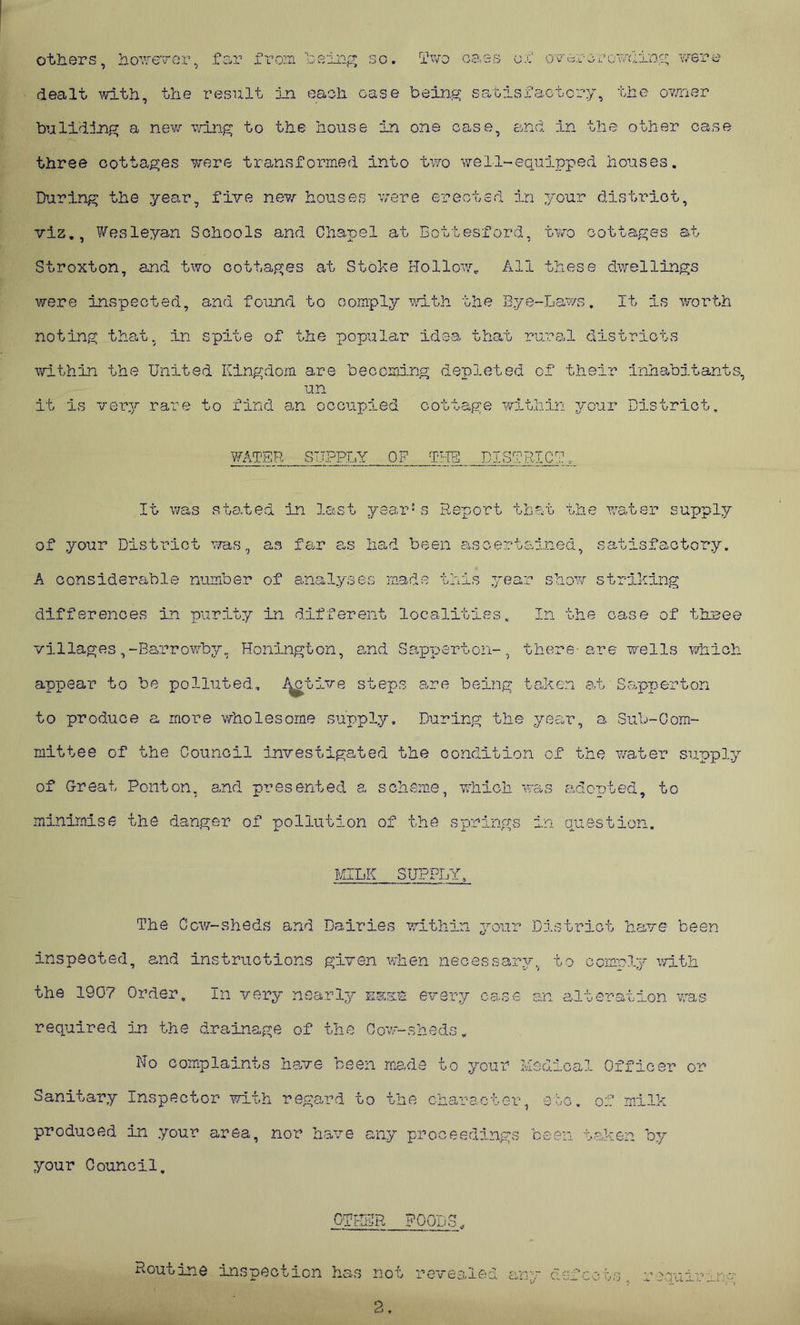 others, however, far from being so. Two caes ox' ov or or owning were dealt with, the result in each case being satisfactory, the owner bulifting a new wing to the house in one case, and in the other case three cottages were transformed into two we11-equipped houses. During the year, five new houses were erected in 7/our district, viz., Wesleyan Schools and Chapel at Bottesford, two cottages at Stroxton, and two cottages at Stoke Hollow. All these dwellings were inspected, and found to comply with the Eye-Laws. It is worth noting that, in spite of the popular idea that rural districts within the United Kingdom are becoming depleted of their inhabitants, un it is very rare to find an occupied cottage within your District. WATER SUPPLY OF THE DISTRICT. It was stated in last year5s Report that the water supply of your District was, as far as had been ascertained, satisfactory. A considerable number of analyses made this year show striking differences in purity in different localities. In the case of three villages,-Barrowby, Honington, and Sapperton-, there-are wells which appear to be polluted, ikrbive steps are being taken at Sapperton to produce a more wholesome supply. During the year, a Sub-Com- mittee of the Council investigated the condition of the vater supply of Great Ponton, and presented a scheme, which was adopted, to minimise the danger of pollution of the springs in question. MILK SUPPLY, The Cow-sheds and Dairies within your District have been inspected, and instructions given when necessary, to comply with the 1907 Order, In very nearly es&s every case an alteration was required in the drainage of the Cow-sheds. No complaints have been made to your Medical Officer or Sanitary Inspector with regard to the character, etc. of milk produced in your area, nor have any proceedings been taken by your Council. OTHER FOODS. Routine inspection has not revealed anv defco 2.