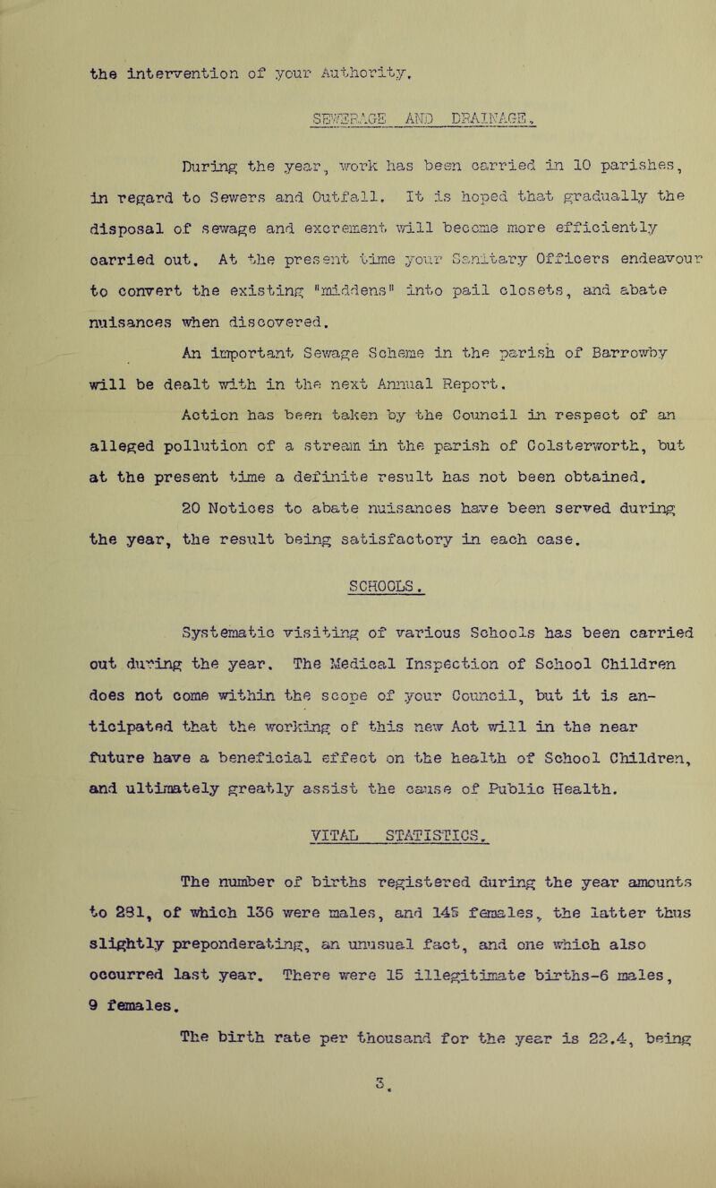 the intervention of your Authority, SEWERAGE AND DRAINAGE During the year, work has been carried in 10 parishes, in regard to Sewers and Outfall, It is hoped that gradually the disposal of sewage and excrement will become more efficiently carried out. At the present time your Sanitary Officers endeavou to convert the existing middens into pail closets, and abate nuisances when discovered. An important Sewage Scheme in the parish of Barrowby will be dealt with in the next Annual Report. Action has been taken by the Council in respect of an alleged pollution of a stream in the parish of Colsterworth, but at the present time a definite result has not been obtained. 20 Notices to abate nuisances have been served during the year, the result being satisfactory in each case. SCHOOLS. Systematic visiting of various Schools has been carried out during the year. The Medical Inspection of School Children does not come within the scope of your Council, but it is an- ticipated that the working of this new Act will in the near future have a beneficial effect on the health of School Children, and ultimately greatly assist the cause of Public Health. VITAL STATISTICS. The number of births registered during the year amounts to 231, of which 136 were males, and 145 females, the latter thus slightly preponderating, an unusual fact, and one which also occurred last year. There were 15 illegitimate births-6 males, 9 females. The birth rate per thousand for the year is 22.4, being
