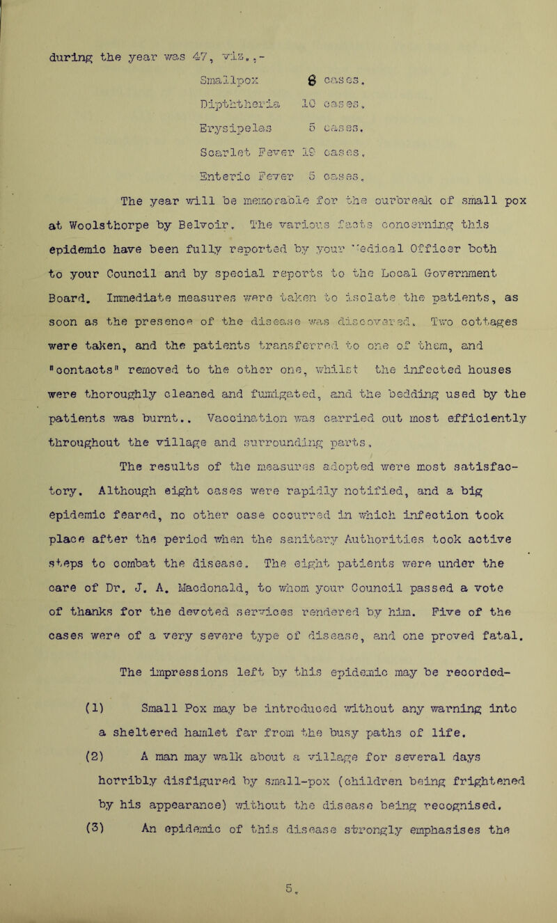 ■) during the year was ATf, via .. * Smallpox cas oi Dipththeria X0 r* cii c o cj Erysipelas 5 cases. Scarlet Fever 19 oas os Enteric Fever 5 cases, The year will Toe memorable for the ourbreak of small pox at Woolsthorpe by Belvoirv The various facts concerning this epidemic have been fully reported by your ’'edioal Officer both to your Council and by special reports to the Local Government Board. Immediate measures were taken to isolate the patients, as soon as the presence of the disea.se was discovered* Two cottages were taken, and the patients transferred to one of them, and contacts removed to the other one, whilst the infected houses were thoroughly cleaned and fumigated, and the bedding used by the patients ms burnt.. Vaccination was carried out most efficiently throughout the village and surrounding parts. The results of the measures adopted were most satisfac- tory. Although eight cases were rapidly notified, and a big epidemic feared, no other case occurred in which infection took place after the period when the sanitary Authorities took active steps to combat the disease. The eight patients were under the care of Dr. J. A. Macdonald, to whom your Council passed a vote of thanks for the devoted services rendered by him. Five of the cases were of a very severe type of disease, and one proved fatal. The impressions left by this epidemic may be recorded- (1) Small Pox may be introduced without any warning into a sheltered hamlet far from the busy paths of life. (2) A man may walk about a village for several days horribly disfigured by small-pox (children being frightened by his appearance) without the disease being recognised. (3) An epidemic of this disease strongly emphasises the 5.