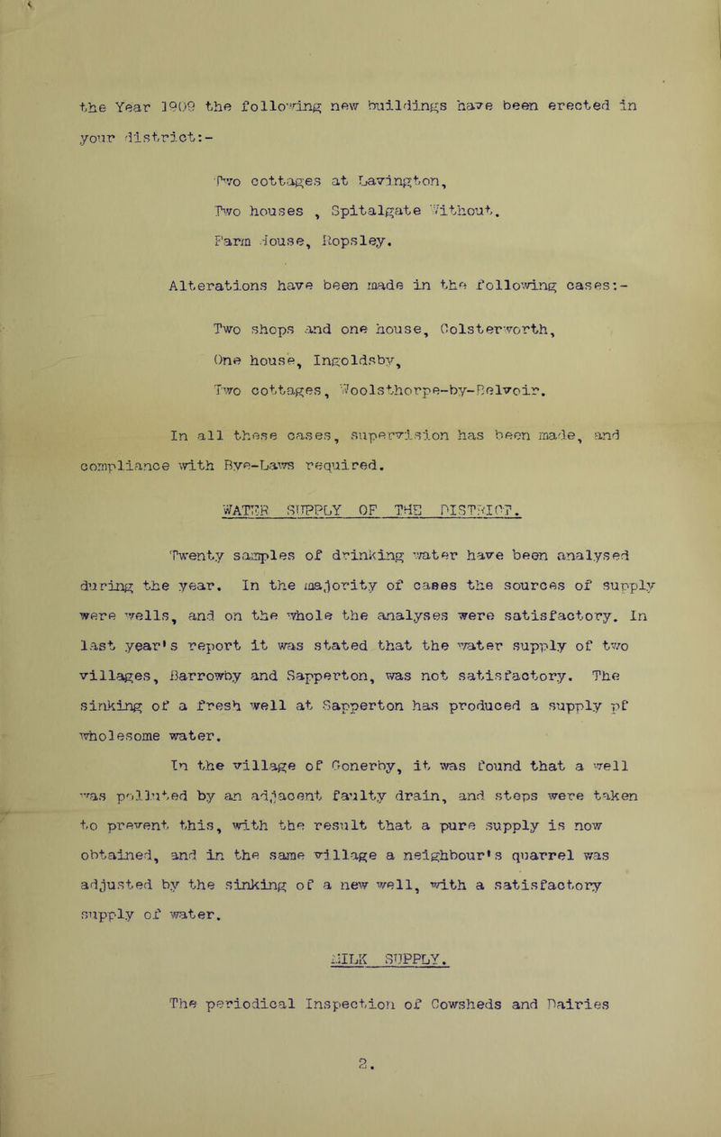 you r district:- fTvo cottages at Lavington, Two houses , Spitalgate Without. Parm ^ 1 ou s e, Hop s1ey, Alterations have been raade in the following cases Two shops and one house, Oolsterworth, One house, Ingoldsby, Two cottages, Woolsthorpe-by-Belvoir, In all these oases, supervision has been made, and compliance with Bye-La^vs required. WATPR BTIPPOY of TdB PISTPIOT. Twenty sa,mples of drinking water have been analysed during the year. In the majority of cases the sources of supply were wells, and on the whole the analyses were satisfactory. In last year‘s report it was stated that the '^/ater supply of two villages, Barrowby and Sapperton, was not satisfactory. The sinking of a fresh well at Sapperton has produced a supply pf ''.vholesome water. In the village of Gonerby, it was Tound that a well ^'’■as polluted by an adiaoent faulty drain, and steps were taken to prevent this, ^rlth the result that a pure supply is now obtained, and in the same village a neighbour*s quarrel was adjusted by the sinking of a new well, ■n'^lth a satisfactory supply of '\'ra,ter. IIILK SUPPLY. The periodical Inspection of Cowsheds and Dairies