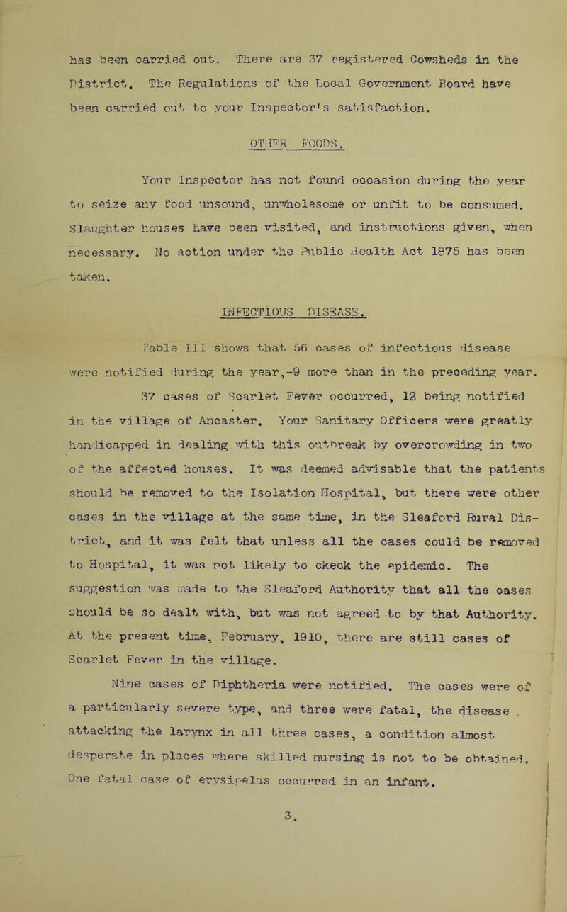 has been carried out. There are 37 registered Cowsheds in the District. The Regulations of the Loocil Government Board have been oarrj.ed out to your Inspectorhs satisfaction. OTGRR FOODS, Your Inspector has not found occasion during the year to seize any food unsound, unwholesome or unfit to be consumed. Slaughter houses have been visited, and instructions given, when necessary. No action under the Public iiealth Act 1875 has been taken. INPRGTIOUS DISYASS. Fable III shoxvs that 56 cases of infectious disease were notified during the year,-9 more than in the preceding year. 37 cases of Scarlet Fever occurred, 12 being notified in the village of Anoaster. Your Sanitary Officers were greatly handicapped in dealing mth this outbreak by overcrowding in two of the affected houses. It deemed advisable that the patients should be removed to the IsolatloTi Hospital, but there were other oases in the village at the same time, in the Sleaford Rural Dis- trict, and it was felt that unless all the cases could be removed to Hospital, it was not likely to ckeck the epidemio. The suggestion was made to the Sleaford Authority that all the oases should be so dealt wcLth, but was not agreed to by that Authority, At the present time, February, 1910, there are still cases of Scarlet Fever in the village. Nine cases of Diphtheria were notified. The cases were of a particularly severe t.^T>e, and three were fatal, the disease attacking the lar.TOx in all three cases, a condition almost desperate in places where skilled nursing is not to be obtained. One fatal case of erysipelas occurred in an infant. 3.