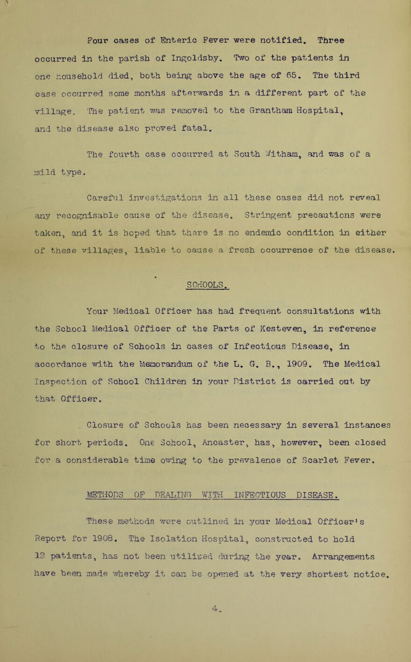 Pour cases of Enteric Fever were notified. Three occurred in the parish of Ingoldsby, Two of the patients in one nousehold died, both being above the age of 65, The third case occurred some months afterwards in a different part of the village. The x:)atient was removed to the Grantham Hospital, and the disease also proved fatal. The fourth case occurred at South V/itham, and was of a mild type. Carefu.l investigations In all these cases did not reveal any recognisable cause of the disease. Stringent precautions were taken, and it is hoped that there is no endemic condition in either of these villages, liable to cause a fresh occurrence of the disease. SOrlOOLS. Your Medical Officer has had frequent consultations with the School Medical Officer of the Parts of Kesteven, in reference to the closure of Schools in cases of Infectious Disease, in accordance wi.th the Memorandum of the L, G, B., 190Q. The Medical Inspection of School Children in your District is carried out by that Officer, .. Closure of Schools ha.s been necessary in several instances for short periods. One School, ihicaster, has, however, been closed for a considerable time owing to the prevalence of Scarlet Fever, METHODS OF DEALING WITH INFECTIOUS DISEASE. These methods %vere outlined in your Medical Officer's Report for 1908. The Isolation Hospital, constructed to hold 12. patients, has not been utilised during the year. Arrangements have been made whereby it can be opened at the very shortest notice. 4