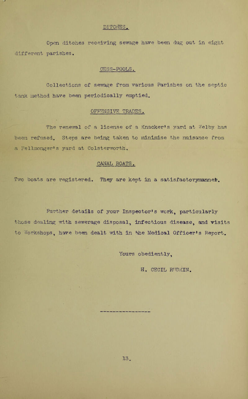 DITCHES Open ditciievS receiving sewage have been dag out in eight different parishes. CESS-POOLS Collections of sewage from various Parishes on the septic tank method have been periodically emptied. OFFENSIVE TRADES. The renewal of a license of a Knacker's yard at ^Selby has been refused. Steps are being taken to ininiraise the nuisance froiri a Fellinonger' s yard at Colsterworth, CANAL BOATS. Two boats are registered. They are kept in a satisfactorymannelr. Further details of your Inspector's work, particularly those dealing ^vith sewerage disposal, infectious disease, and visits to '-v'orkshops, have been dealt ’dth in the Medical Officer's Report, Yours obediently, H, CECIL PJTDKIN. 13.