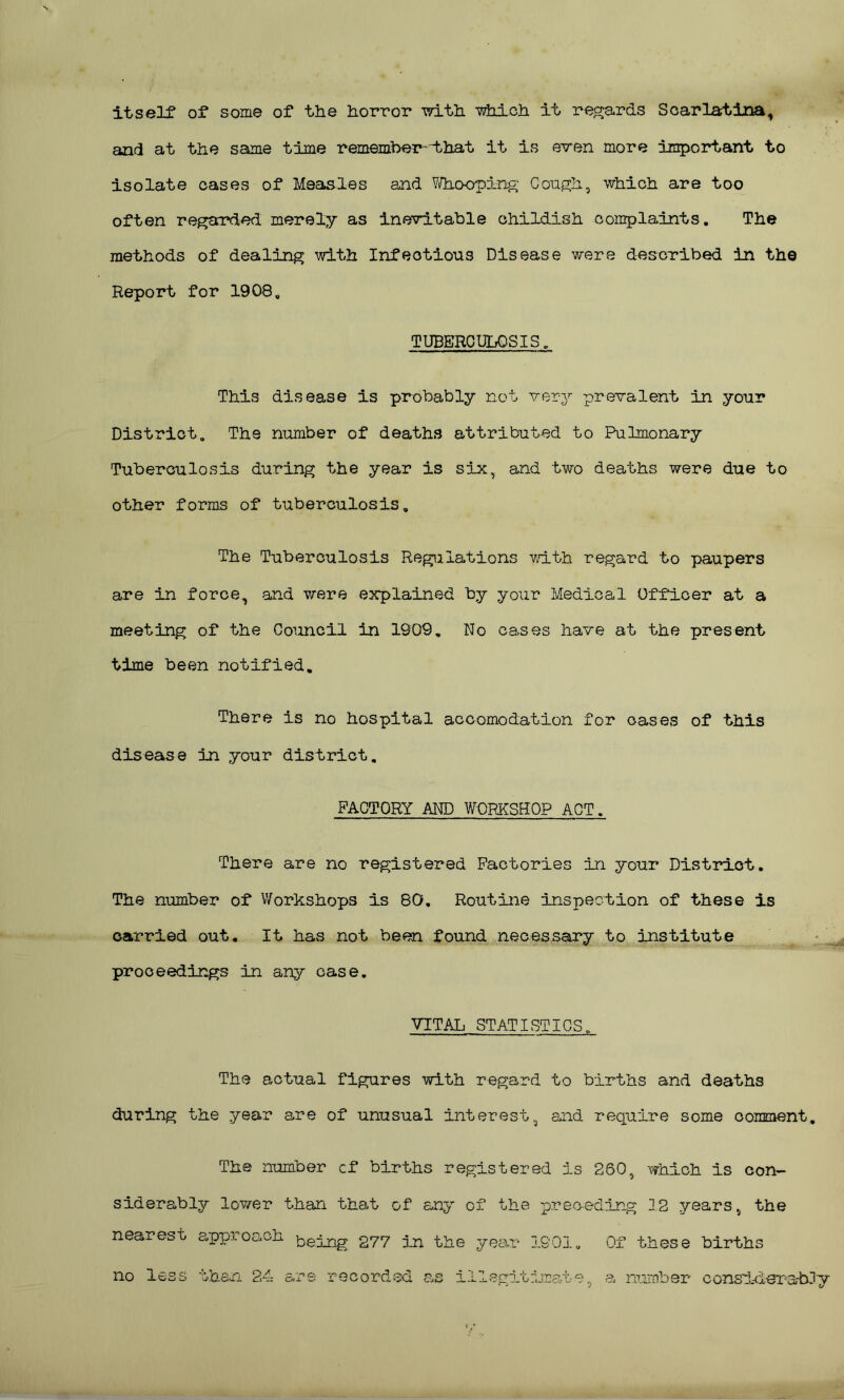 itself of some of the horror with which it regards Scarlatina, and at the same time remember--that it is even more important to isolate cases of Measles and Whooping Cough, which are too often regarded merely as inevitable childish complaints. The methods of dealing with Infectious Disease were described in the Report for 1908. TUBERCULOSIS. This disease is probably not very prevalent in your District. The number of deaths attributed to Pulmonary Tuberculosis during the year is six, and two deaths were due to other forms of tuberculosis. The Tuberculosis Regulations with regard to paupers are in force, and were explained by your Medical Officer at a meeting of the Council in 1909. No cases have at the present time been notified. There is no hospital accomodation for cases of this disease in your district. FACTORY AND WORKSHOP ACT. There are no registered Factories in your District. The number of Workshops is 80, Routine inspection of these is carried out. It has not been found necessary to institute proceedings in any case. VITAL STATISTICS. The actual figures with regard to births and deaths during the year are of unusual interest, and require some comment. The number cf births registered is 260, which is con- siderably lower than that of any of the preceding 12 years, the nearest approach bej_ng 277 In the year IS01. Of these births no less than 24 are recorded as illegitimate, a number considerably