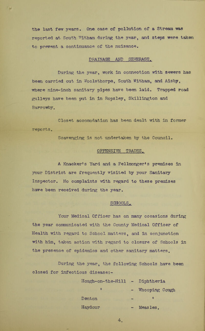 the last few years. One case of pollution of a Stream was reported at South ^itham during the year, and steps were taken to prevent a continuance of the nuisance. DRAINAGE AND SEWERAGE. During the year, work 3n connection with sewers has been carried out in Woolsthorpe, South Witham, and Aisby, where nine-inch sanitary pipes have been laid. Trapped road gulleys have been put in in Ropsley, Skillington and Barrowby. Closet acoomodation has been dealt with in former reports. Scavenging is not undertaken by the Council. OFFENSIVE TRADES, A Knacker*s Yard and a Fellmonger*s premises in your District are frequently visited by your Sanitary Inspector. No complaints with regard to these premises have been received during the year. SCHOOLS, Your Medical Officer has on many occasions during the year communicated with the County Medical Officer of Health with regard to School matters, and in conjunction with him, taken action with regard to closure of Schools in the presence of epidemics and other sanitary matters. During the year, the following Schools have been closed for infectious disease:- Hough-on-the-Hill - Diphtheria 11 - Whooping Cough Denton -  Haydour - Measles, 4.