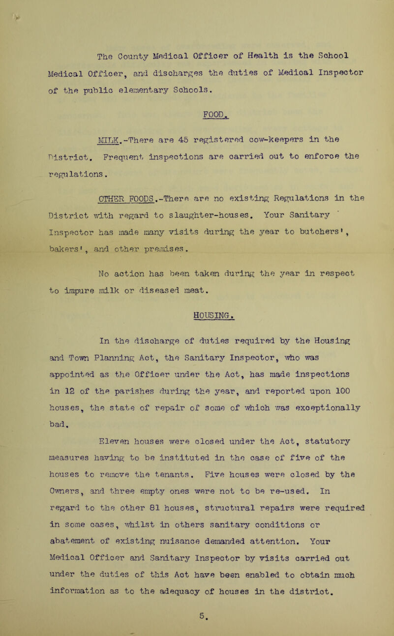 The County Medical Officer of Health is the School Medical Officer, and discharges the duties of Medical Inspector of the public elementary Schools. FOOD. MILK.-There are 45 registered cow-keepers in the District. Frequent inspections are carried out to enforce the regulations. OTHER FOODS.-There are no existing Regulations in the District with regard to slaughter-houses. Your Sanitary Inspector has made many visits during the year to butchers1, bakers*, and other premises. No action has been taken during the year in respect to impure milk or diseased meat. HOUSING. In the discharge of duties required by the Housing and Town Planning Act, the Sanitary Inspector, -who was appointed as the Officer under the Act, has made inspections in 12 of the parishes during the year, and reported upon 100 houses, the state of repair of some of which was exceptionally bad. Eleven houses were closed under the Act, statutory measures having to be instituted in the case of five of the houses to remove the tenants. Five houses were closed by the Owners, and three empty ones were not to be re-used. In regard to the other 81 houses, structural repairs were required in some cases, whilst in others sanitary conditions or abatement of existing nuisance demanded attention. Your Medical Officer and Sanitary Inspector by visits carried out under the duties of this Aot have been enabled to obtain much inforraation as to the adequacy of houses in the distriot. 5.