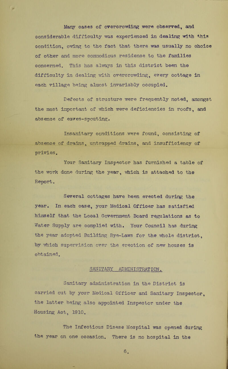 > Many oases of overcrowding were observed, and considerable difficulty was experienced in dealing with this condition, owing to the fact that there was usually no choice of other and more commodious residence to the families concerned. This has always in this district been the difficulty in dealing with overcrowding, every cottage in each village being almost invariably occupied. Defects of structure were frequently noted, amongst the most important of which were deficiencies in roofs, and absence of eaves-spouting. Insanitary conditions were found, consisting of absence of drains, untrapped drains, and insufficiency of privies. Your Sanitary Inspector has furnished a table of the work done during the year, which is attached to the Report, Several cottages have been erected during the year. In each oase, your Medical Officer has satisfied himself that the Local Government Board regulations as to Water Supply are complied with. Your Council has during the year adopted Building Bye-Laws for the whole distriot, by which supervision over the erection of new houses is obtained. SANITARY ADMINISTRATION. Sanitary administration in the District is carried out by your Medical Officer and Sanitary Inspector, the latter being also appointed Inspector under the Housing Act, 1910. The Infectious Disese Hospital was opened during the year on one occasion. There is no hospital in the 6.