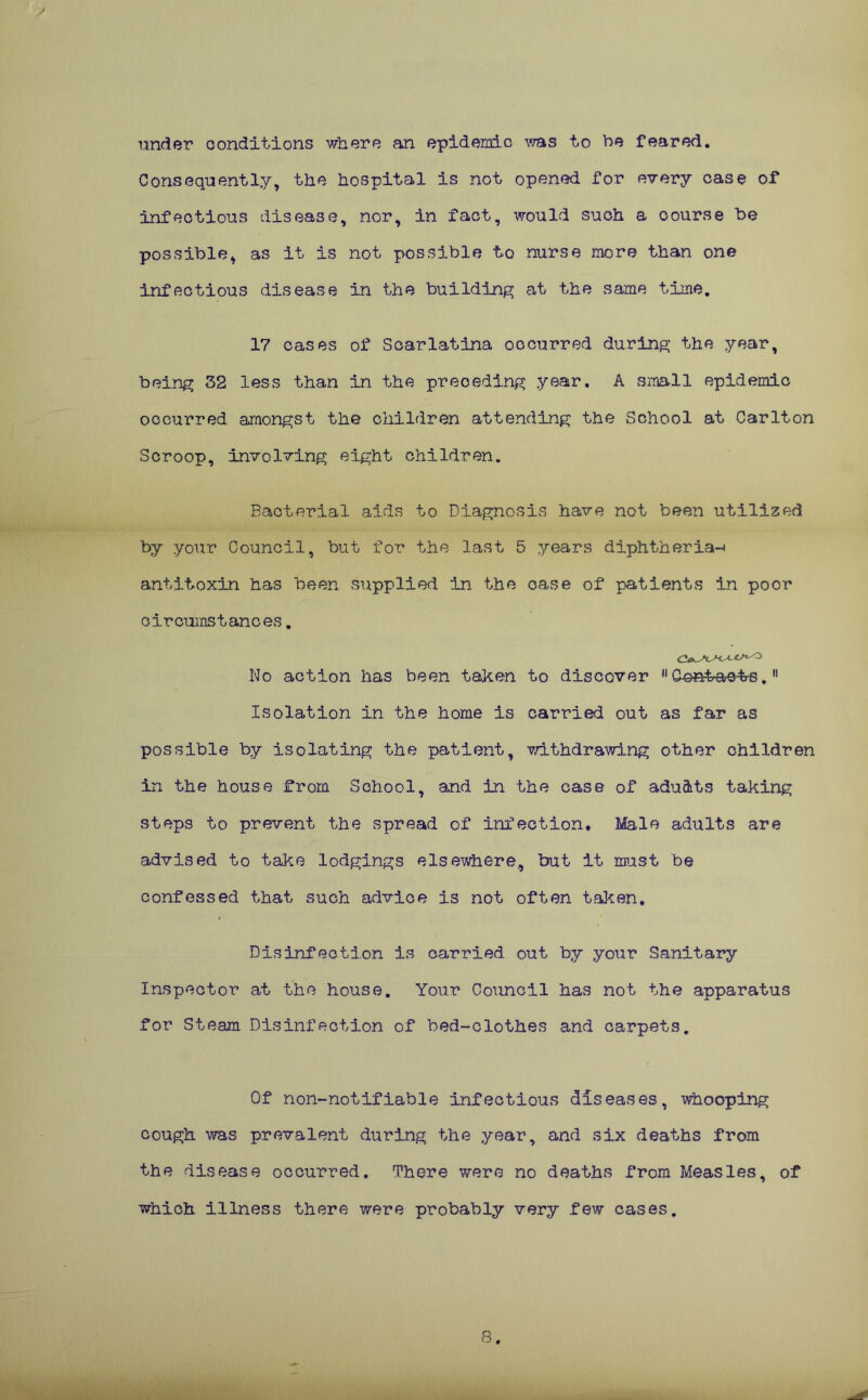 under conditions where an epidemic was to be feared. Consequently, the hospital is not opened for every case of infectious disease, nor, in fact, would such a oourse be possible, as it is not possible to nurse more than one infectious disease in the building at the same time. 17 cases of Scarlatina occurred during the year, being 32 less than in the preceding year. A small epidemic occurred amongst the children attending the School at Carlton Scroop, involving eight children. Bacterial aids to Diagnosis have not been utilized by your Council, but for the last 5 years diphtheria-i antitoxin has been supplied in the case of patients in poor circumstances. No action has been taken to discover 11 dont-aet-s.11 Isolation in the home is carried out as far as possible by isolating the patient, withdrawing other children in the house from School, and in the case of adu&ts taking steps to prevent the spread of infection. Male adults are advised to take lodgings elsewhere, but it must be confessed that such advice is not often taken. Disinfection is carried out by your Sanitary Inspector at the house. Your Council has not the apparatus for Steam Disinfection of bed-clothes and carpets. Of non-notifiable infectious diseases, whooping cough was prevalent during the year, and six deaths from the disease occurred. There were no deaths from Measles, of which illness there were probably very few cases. 8.