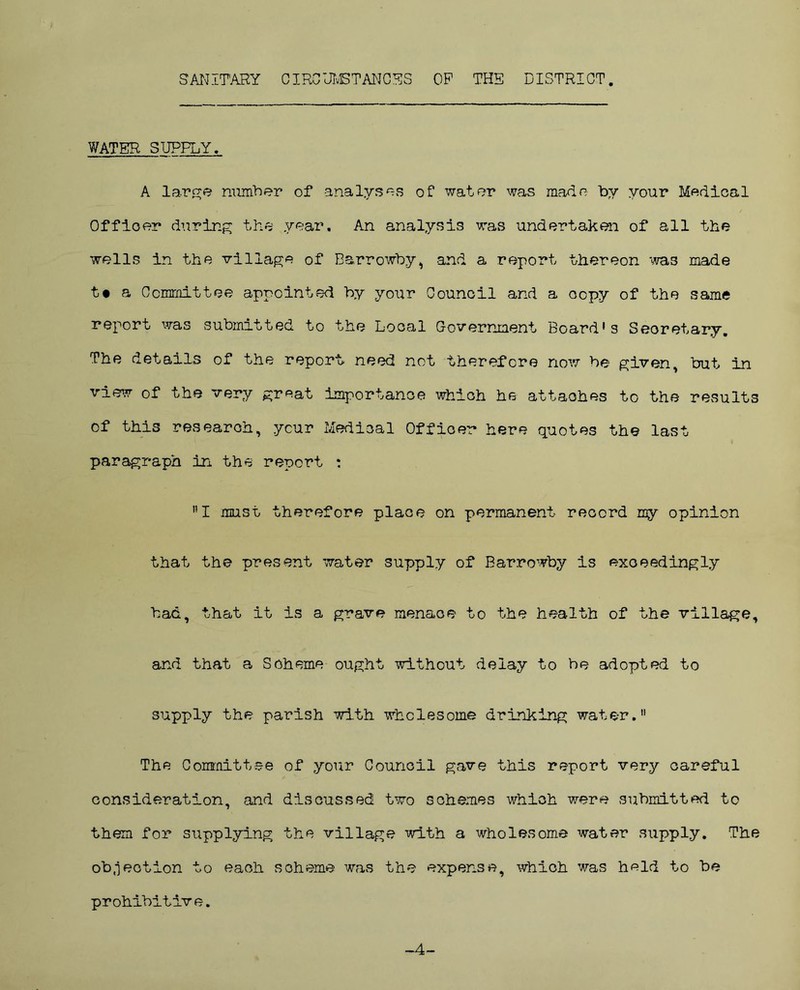 SANITARY CIRCUMSTANCES OP THE DISTRICT. WATER SUPPLY, A large number of analyses of water was made by your Medical Officer during the year. An analysis was undertaken of all the wells in the village of Earrowby, and a report thereon 'was made t« a Committee appointed by your Council and a copy of the same report was submitted to the Local Government Board’s Secretary. The details of the report* need not therefore now be given, but in view of the very great importance which he attaohes to the results of this research, ycur Medical Officer here quotes the last paragraph in the report : I must therefore place on permanent record my opinion that the present water supply of Barrowby is exceedingly bad, that it is a grave menace to the health of the village, and that a Scheme ought without delay to be adopted to supply the parish with wholesome drinking water. The Committee of your Council gave this report very careful consideration, and discussed two schemes which were submitted to them for supplying the village with a wholesome water supply. The objection to each scheme was the expense, which was held to be prohibitive. -4-