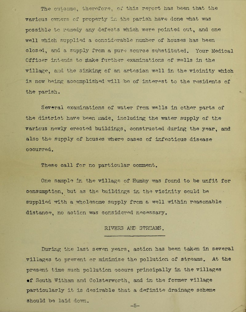 The outcome, therefore, of thin report has been that the various owners of property in the parish have done what was possible to remedy any defects which were pointed out, and one well which supplied a considerable number of houses has been closed, and a supply from a pure source substituted. Your Medical Officer intends to make further examinations of wells in the village, and the sinking of an artesian well in the vicinity which is now being accomplished will bo of interest to the residents of the parish. Several examinations of water from wells in other parts of the district have been made, including the water supply of the various newly erected buildings, constructed during the year, and also the supply of houses where oases of infectious disease occurred. These call for no particular comment. One sample in the village of Eumby was found to be unfit for consumption, but as the buildings in the vicinity could be supplied with a wholesome supply from a well within reasonable distance, no action was considered necessary. RIVERS ANT STREAMS. During the last seven years, action has been taken in several villages to prevent or minimise the pollution of streams. At the present time such pollution occurs principally in the villages •f South Witham and Colsterworth, and in the former village particularly it is desirable that a definite drainage scheme should be laid down. -5-