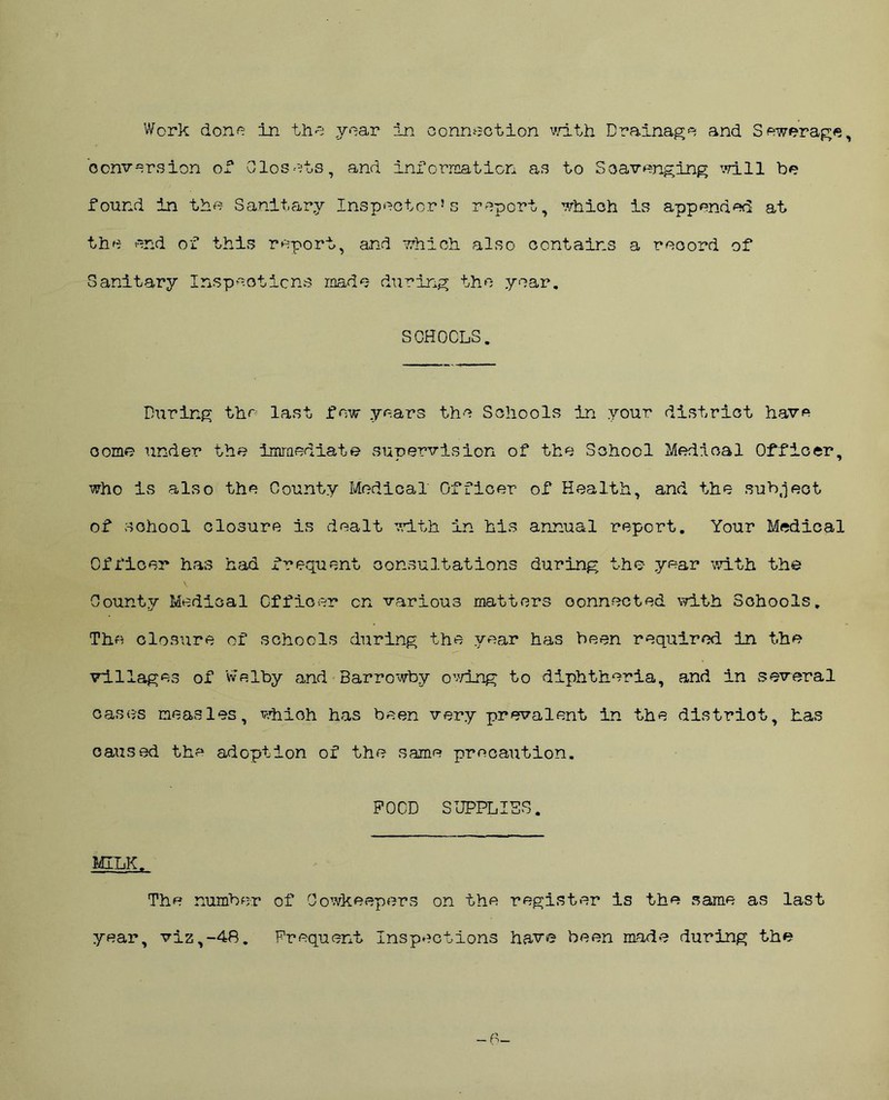 Work done In the year in connection with Drainage and Sewerage, conversion of Closets, and information as to Scavenging will be found in the Sanitary Inspector’s report, which is appended at the end of this report, and which also contains a record of Sanitary Inspections made during the year. SCHOOLS. During the last few years the Schools in your district have come? under the immediate supervision of the School Medical Officer, who is also the County Medical Officer of Health, and the subject of school closure is dealt with in his annual report. Your Medical Officer has had frequent consultations during the year with the County Medical Officer cn various matters connected with Schools. The closure of schools during the year has been required in the villages of Welby and Barrowby owing to diphtheria, and in several cases measles, whioh has been very prevalent in the distriot, has caused the adoption of the same precaution. POOD SUPPLIES. MILK. The number of Oowkeepers on the register is the same as last year, viz,-4R. Frequent Inspections have been made during the -0-