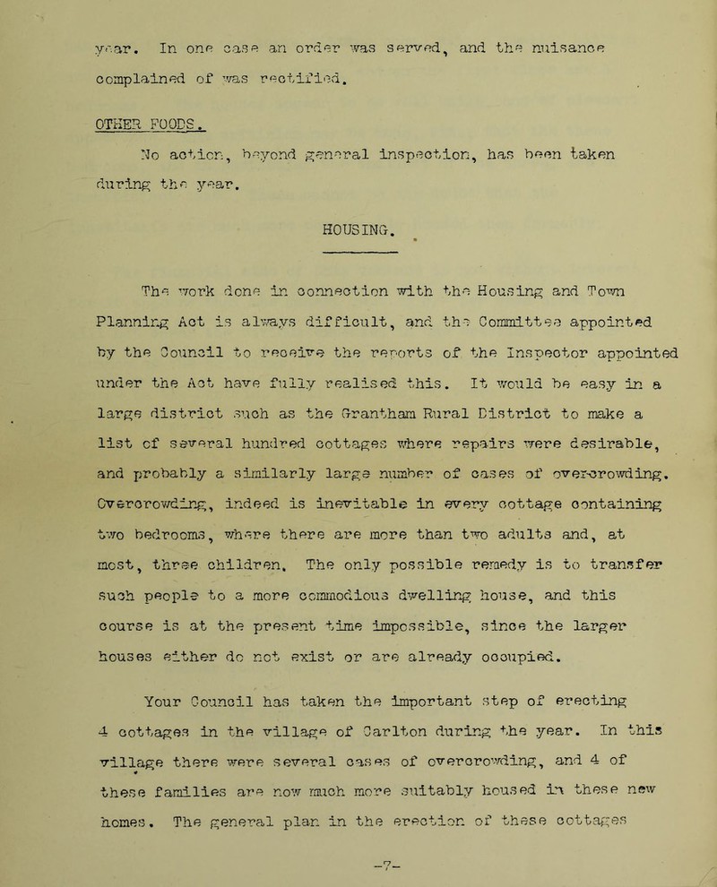 year. In one case an order was served, and the nuisance complained of was rectified. OTHER FOODS.. No action, beyond general inspection, has been taken during the year. HOUSING- The work done in connection with the Housing and Town Planning Act is always difficult, and the Committee appointed by the Council to receive the reports of the Inspector appointed under the Act have fully realised this. It would be easy in a large district such as the Grantham Rural District to make a list of several hundred cottages where repairs were desirable, and probably a similarly large number of cases of over-crowding. Overcrowding, indeed is inevitable in every cottage containing two bedrooms, where there are more than two adults and, at most, three children. The only possible remedy is to transfer such people to a more commodious dwelling house, and this course is at the present time impossible, since the larger houses either do not exist or are already occupied. Your Council has taken the important step of erecting 4 cottages in the village of Carlton during the year. In this village there were several cases of overcrowding, and 4 of ¥ these families are now much more suitably housed in these new homes. The general plan in the erection of these cottages