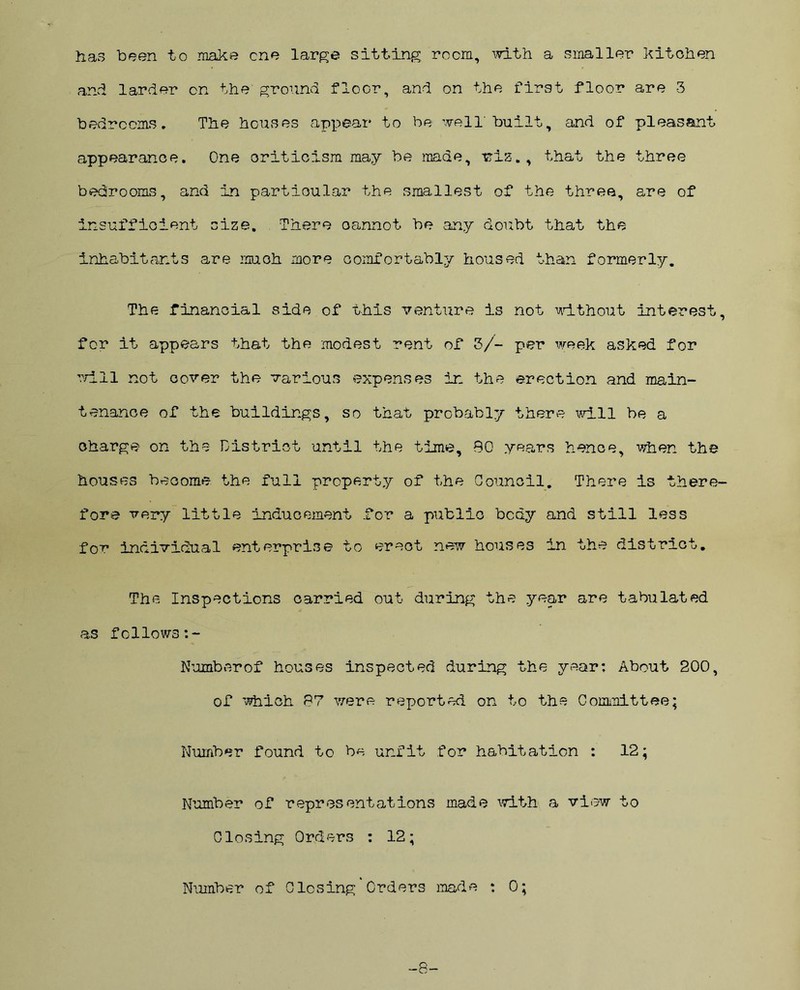 has been to make one large sitting room, with a smaller kitchen and larder on the ground floor, and on the first floor are -3 bedrooms. The houses appear to be well'built, and of pleasant appearance. One criticism may be made, viz., that the three bedrooms, and in particular the smallest of the three, are of insufficient size. There cannot be any doubt that the inhabitants are much more comfortably housed than formerly. The financial side of this venture is not without interest, for it appears that the modest rent of 3/- per week asked for will not cover the various expenses in the erection and main- tenance of the buildings, so that probably there will be a charge on the District until the time, 90 years hence, when the houses become the full property of the Council. There is there- fore very little inducement .for a public bcdy and still less for individual enterprise to erect new houses in the district. The Inspections carried out during the year are tabulated as follows Numberof houses inspected during the year: About 200, of which 97 were reported on to the Committee; Number found to be unfit for habitation : 12; Number of representations made with a view to Closing Orders : 12; Number of Closing Orders made : 0; -8-