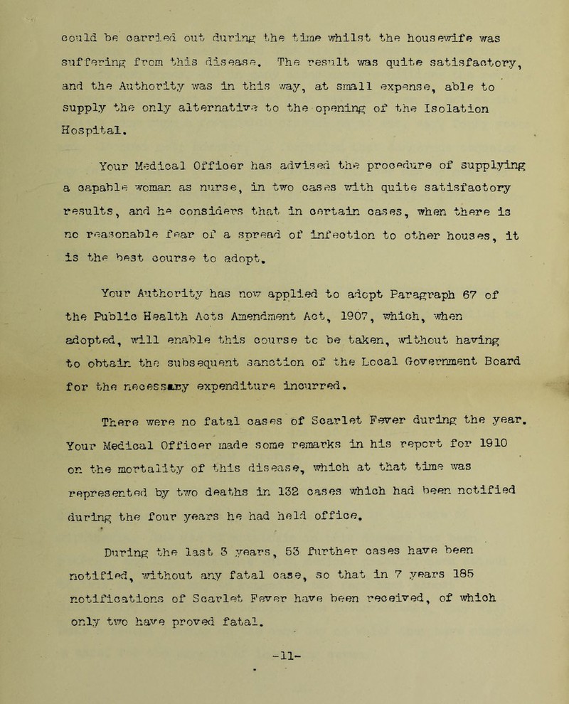 could be carried out during the time whilst the housewife was suffering from this disease. The result was quite satisfactory, and the Authority was in this way, at small expense, able to supply the only alternative to the opening of the Isolation Hospital. Your Medical Offioar has advised the procedure of supplying a capable woman as nurse, in two cases with quite satisfactory results, and he considers that in certain cases, when there i3 no reasonable fear of a spread of infection to other houses, it is the best course to adopt. Your Authority has now applied to adopt Paragraph 67 of the Public Health Acts Amendment Act, 1907, which, when adopted, will enable this course tc be taken, without having to obtain the subsequent sanction of the Local Government Board for the necessary expenditure incurred. There were no fatal cases of Scarlet Fever during the year. Your Medical Officer made some remarks in his report for 1910 on the mortality of this disease, which at that time was represented by two deaths in 132 cases which had been notified during the four years he had held office. During the last 3 years, 53 further oases have been notified, without any fatal case, so that in 7 years 185 notifications of Scarlet Fever have been received, of whioh only two have proved fatal. -11-