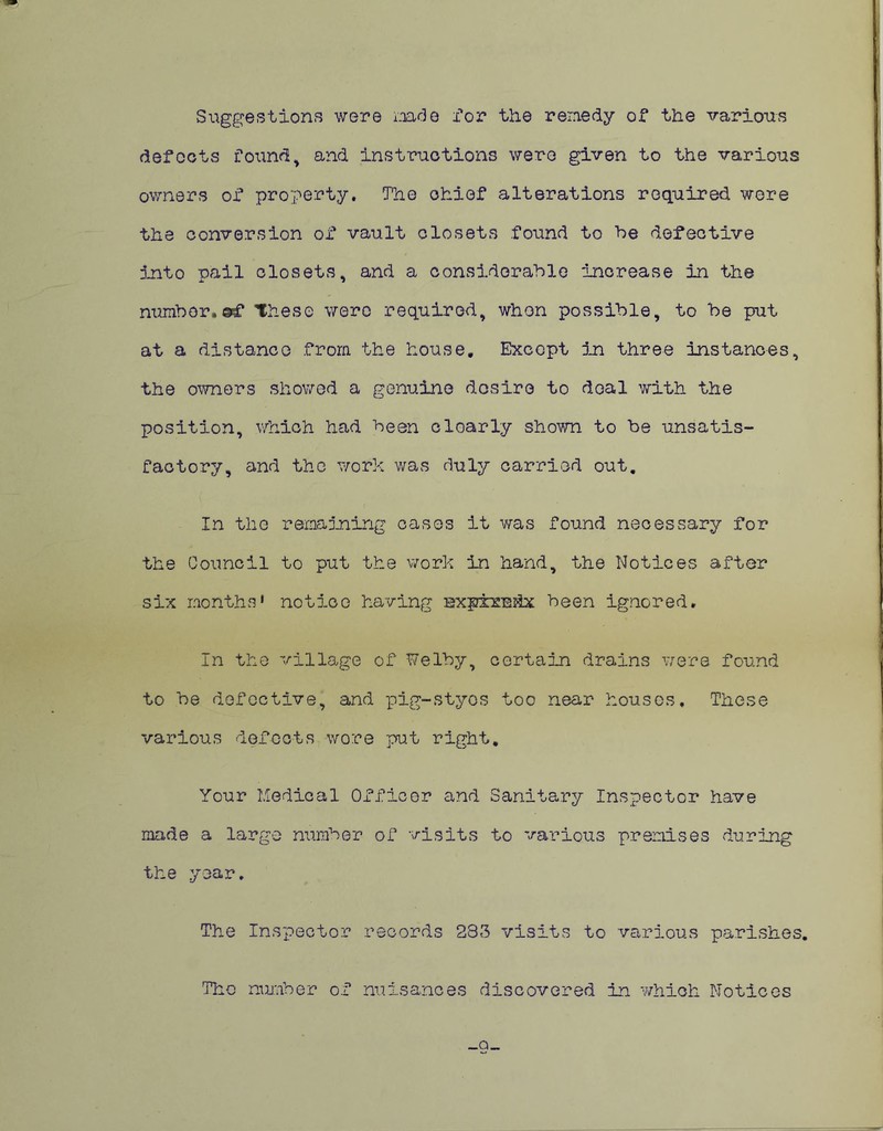 Suggestions were mde for the remedy of the various defects found, and instructions were given to the various owners of property. The chief alterations required were the conversion of vault closets found to be defective into pail closets, and a considerable increase in the number.*f These were required, when possible, to be put at a distance from the house. Except in three instances, the owners showed a genuine desire to deal with the position, which had been cloarly shown to be unsatis- factory, and the work was duly carried out. In the remaining cases it was found necessary for the Council to put the work in hand, the Notices after six months* notice having nxpxx'Ekx been ignored. In the village of Welby, certain drains were found to be defective, and pig-styos too near houses. These various defects wore put right. Your Medical Officer and Sanitary Inspector have made a large number of visits to various premises during the year. The Inspector records 233 visits to various parishes. The number of nuisances discovered in which Notices _Q_