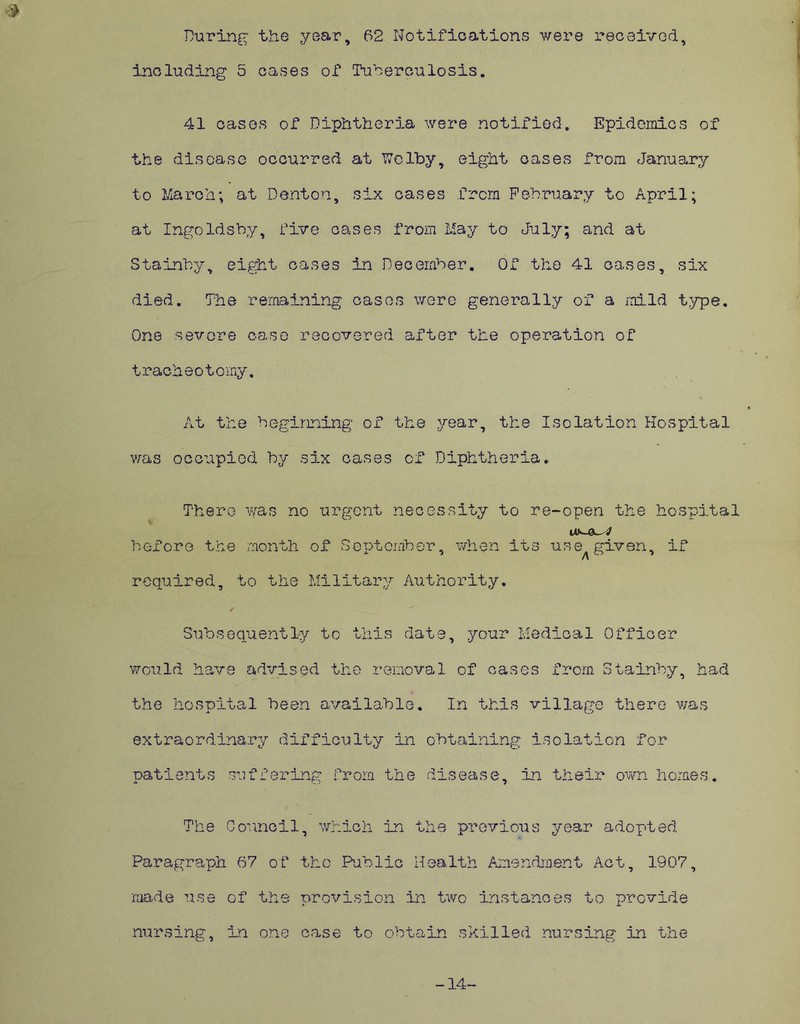 During the year, 62 Notifications were received. $ including 5 cases of Tuberculosis. 41 cases of Diphtheria were notified. Epidemics of the disease occurred at Wclby, eight cases from January to March; at Denton, six cases from February to April; at Ingoldsby, five cases from May to July; and at Stainby, eight cases in December. Of the 41 cases, six died. The remaining cases were generally of a mild type. One severe case recovered after the operation of tracheotomy. At the beginning of the year, the Isolation Hospital was occupied by six cases of Diphtheria. There was no urgent necessity to re-open the hospital before the month of September, when its use given, if required, to the Military Authority. / . __ Subsequently to this date, your Medical Officer would have advised the removal of cases from Stainby, had the hospital been available. In this village there was extraordinary difficulty in obtaining isolation for patients suffering from the disease, in their own homes. The Council, which in the previous year adopted Paragraph 67 of the Public Health Amendment Act, 1907, made use of the provision in two instances to provide nursing, in one case to obtain skilled nursing in the -14-