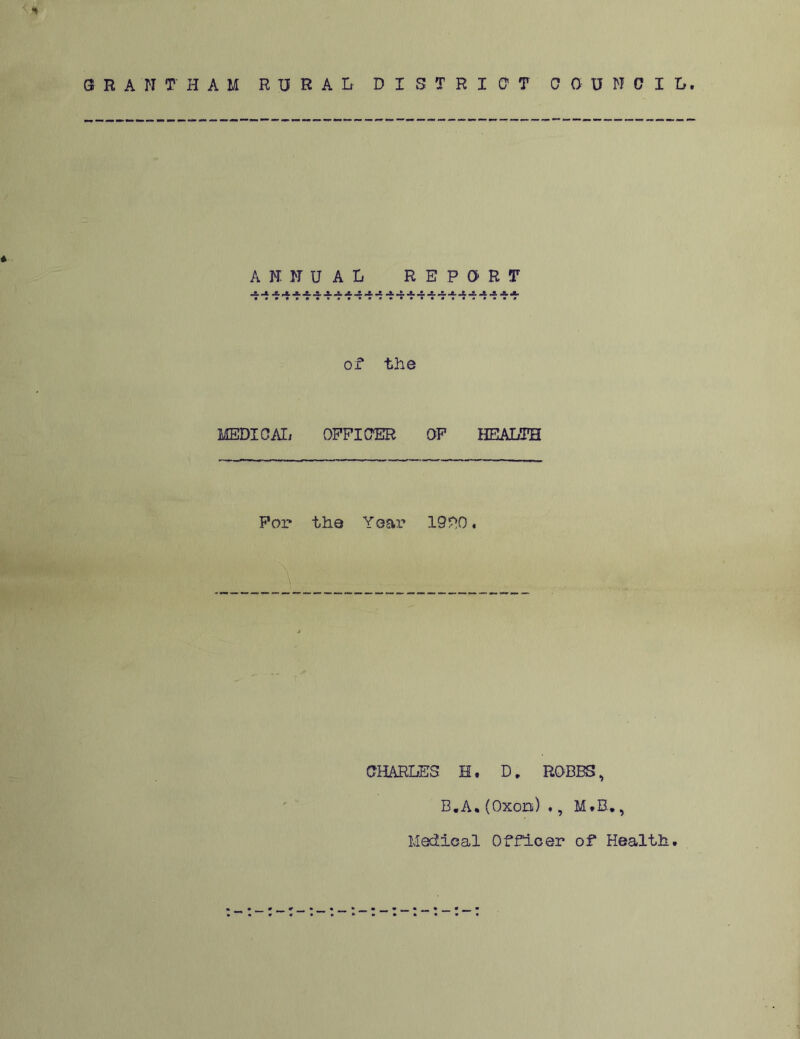 ■* GRANTHAM RURAL DISTRICT COUNCIL. * ANNUAL REPORT of the MEDICAL OFFICER OF HEALTH For the Year 1900. CHARLES H. D, ROBBS, B.A. (Oxon) ., M.B., Medical Officer of Health