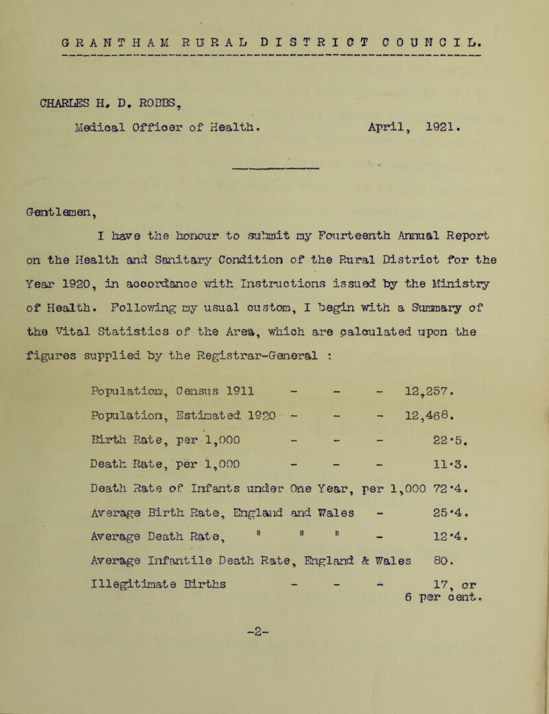 GRANTHAM RURAL DISTRICT COUNCIL. CHARLES H, D„ ROBBS, Medical Officer of Health. April, 1921. Gentlemen, I have the honour to submit my Fourteenth Annual Report on the Health and Sanitary Condition of the Rural District for the Year 1920, in accordance with Instructions issued by the Ministry of Health. Following my usual custom, I begin with a Summary of the vital Statistics of the Area, which are calculated upon the figures supplied by the Registrar-General : Population, Census 1911 Population, Estimated 1920' - A Birth Rate, per 1,000 Death Rate, per 1,000 Death Rate of Infants under One Year, Average Birth Rate, England and Wales Average Death Rate,   11 r 1 Average Infantile Death Rate, England Illegitimate Births 12,257. 12,468. 22 *5. 11*3. per 1,000 72'4. 25 '4. 12 r4. & Wales 80. -2- 17, or 6 per cent.