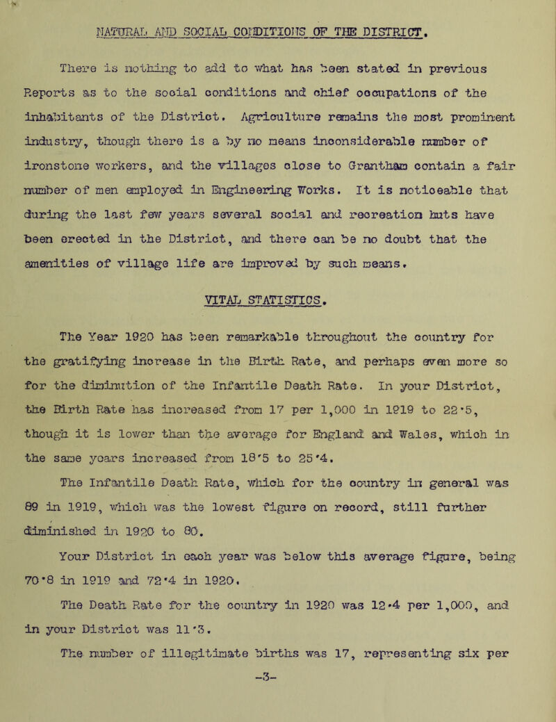 NATURAL AND SOCIAL CONDITIONS OF THE! DISTRICT. There is no iking to add to what has been stated in previous Reports as to the social conditions and. chief occupations of the inhabitants of the District* Agriculture remains the most prominent industry, though there is a by no means inconsiderable number of ironstone workers, and the villages close to Grantham contain a fair number of men employed in Engineering Forks, It is noticeable that during the last few years several social and recreation huts have been erected in the District, and there can be no doubt that the amenities of village life are improved by such means. VITAL STATISTICS. The Year 1920 has been remarkable throughout the country for the gratifying increase in the Birth Rate, and perhaps even more so for the diminution of the Infantile Death Rats. In your District, the Birth Rate lias increased from 17 per 1,000 in 1919 to 22*5, though it is lower than the average for Efngland'. and Wales, which in the same years increased from 18'5 to 25'4. The Infantile Death Rate, which for the country in general was 89 in 1919, which was the lowest figure on record, still further diminished in 1920 to 80. Your District in each year was below this average figure, being 70-8 in 1919 and 72'4 in 1920, The Death Rate for the country in 1920 was 12*4 per 1,000, and in your District was 11#3, The number of illegitimate births was 17, representing six per -3-