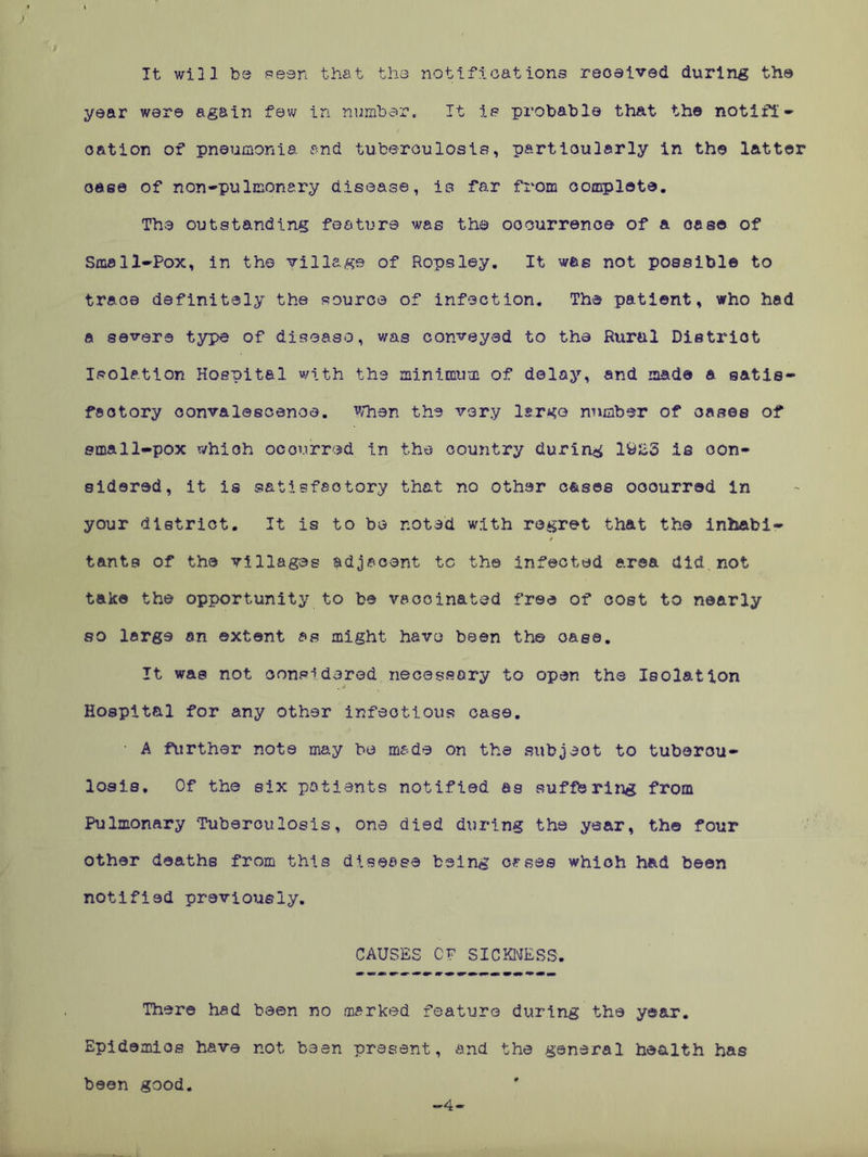 It will be seen that the notiftoat ions received during the year were again few in number. It is probable that the notifi- cation of pneumonia and tuberculosis, particularly in the latter oase of non-pulmonary disease, is far from complete. The outstanding feature was the occurrence of & case of Smell-Pox, in the village of Ropsley. It was not possible to trace definitely the source of infection. The patient, who had a severe type of disease, was conveyed to tha Rural Dietriot Isolation Hospital with the minimum of delay, and made a satis- factory convalescence. When the very largo number of oases of small-pox which occurred in the country during 1923 is con- sidered, it is satisfactory that no other cases ooourred in your district. It is to be noted with regret that the inhabi- tants of the villages adjacent to the Infected area did not take the opportunity to be vaccinated free of cost to nearly so large on extent as might have been the oa.ee. It was not considered necessary to open the Isolation Hospital for any other infectious case. ■ A further note may be made on the subjeot to tubercu- losis. Of the six patients notified as suffering from Pulmonary Tuberculosis, one died during the year, th© four other deaths from this disease being cases which had been notified previously. CAUSES CF SICKNESS. There had been no marked feature during the year. Epidemics have not been present, and the general health has been good. 4-
