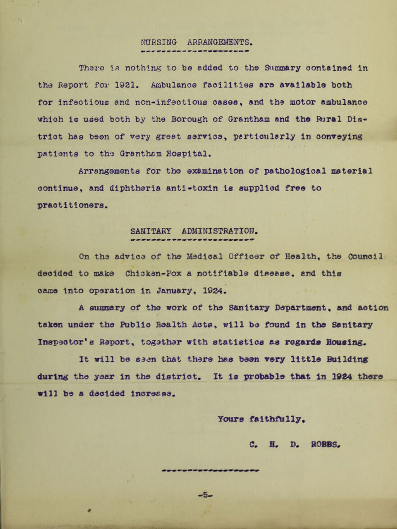 NURSING ARRANGEMENTS There is nothing to be added to the Summary contained in the Report for 1921. Ambulance facilities are available both for infectious and ncn-infeotious cases, and the motor ambulance whioh Is used both by the Borough of Grantham and the Rural Dis- trict has been of very great sarvioe, particularly in oonveying patients to the Grantham Hospital. Arrangements for the examination of pathological material continue, and diphtheria anti-toxin is supplied free to practitioners. SANITARY ADMINISTRATION. On the advice of the Medical Officer of Health, the Council decided to make Chicken-Pox a notifiable disease, and this came into operation in January, 1034. A summary of the work of the Sanitary Department, and action taken under the Public Health Acts, will be found in the Sanitary Inspector's Report, together with statistics as regards Housing. It will be seen that there has been very little Building during the year in the district. It Is probable that in 1934 there will be a decided increase. Yours faithfully, C. H. D. ROBBS. # ■5-