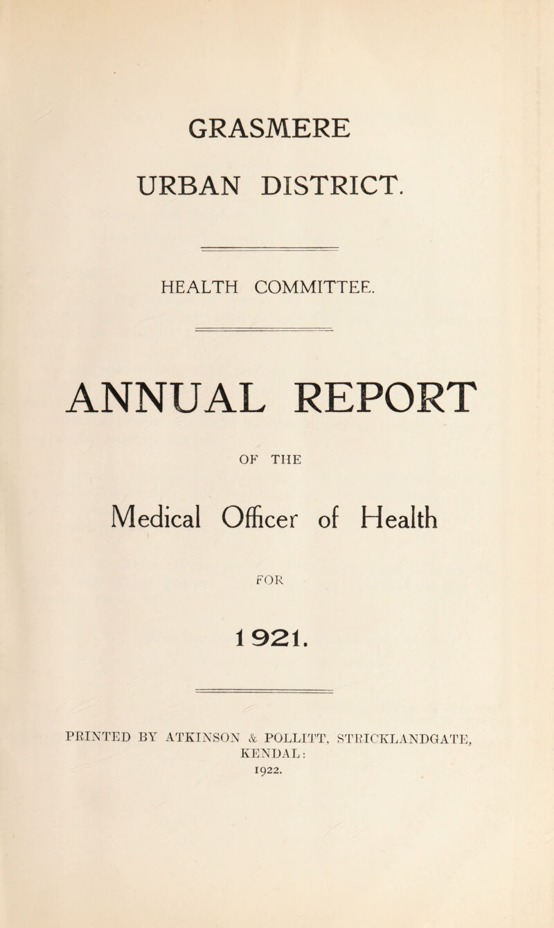 GRASMERE URBAN DISTRICT. HEALTH COMMITTEE. ANNUAL REPORT OF THE Medical Officer of Health 1921. PRINTED BY ATKINSON & POLLITT, STRICKLANDGATE, KENDAL: 1922.