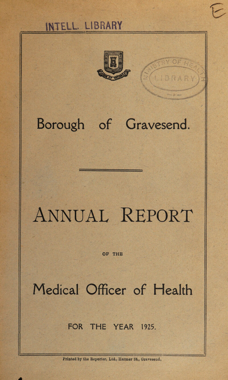 INTEL!. LIBRARY Borough of Gravesend. ( ,' ' ; - ■ ;  ... ' Annual Report < ’ * 1(- ,. , \ OF THE Medical Officer of Health FOR THE YEAR 1925. Printed by the Reporter, Ltdi, Harmer St., Gravesend,