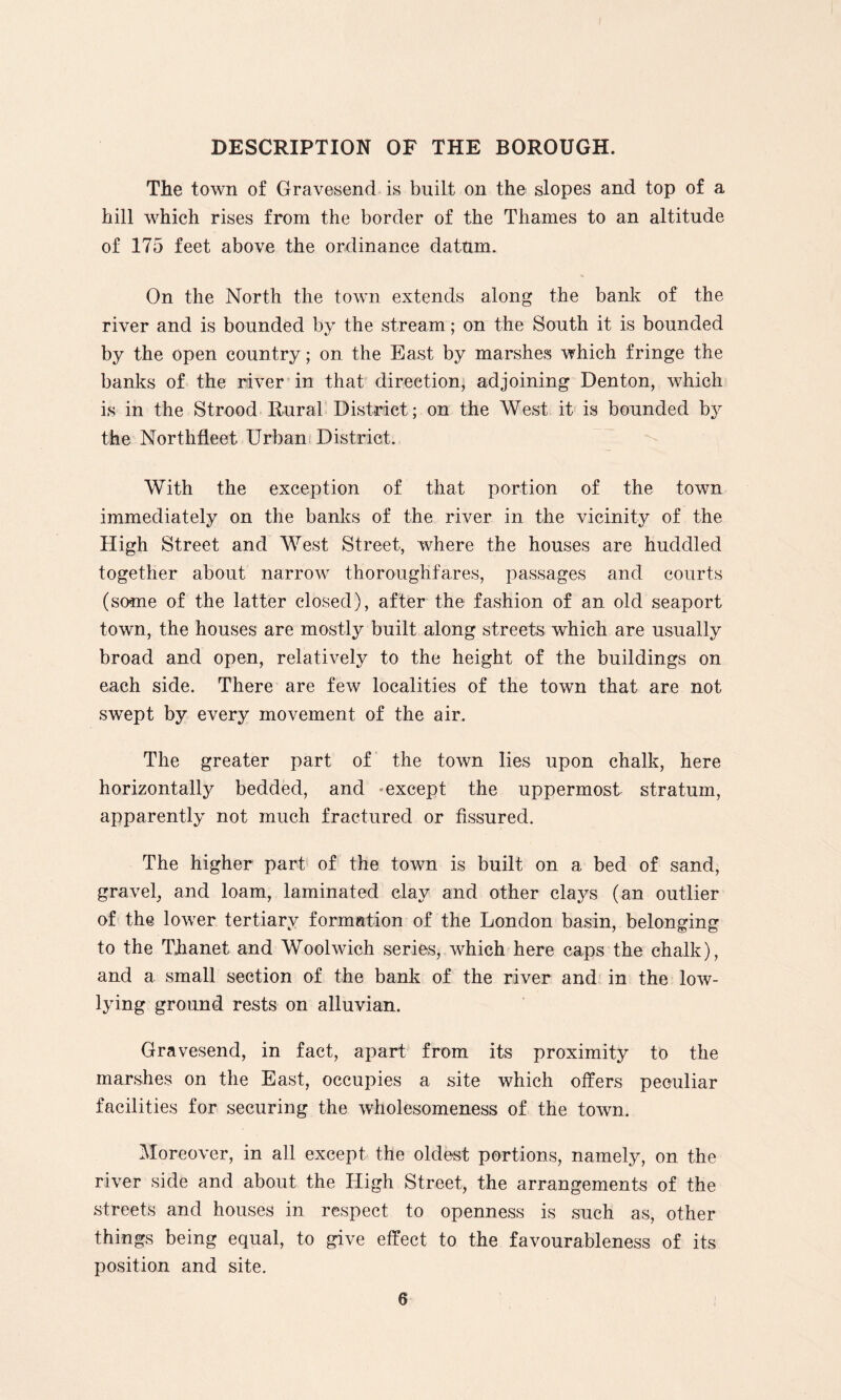 DESCRIPTION OF THE BOROUGH. The town of Gravesend is built on the slopes and top of a hill which rises from the border of the Thames to an altitude of 175 feet above the ordinance datum. On the North the town extends along the bank of the river and is bounded by the stream; on the South it is bounded by the open country; on the East by marshes which fringe the banks of the river in that direction; adjoining Denton, which is in the Strood Rural District ; on the West it is bounded by the Northfleet Urban District. With the exception of that portion of the town immediately on the banks of the river in the vicinity of the High Street and West Street, where the houses are huddled together about narrow thoroughfares, passages and courts (some of the latter closed), after the fashion of an old seaport town, the houses are mostly built along streets which are usually broad and open, relatively to the height of the buildings on each side. There are few localities of the town that are not swept by every movement of the air. The greater part of the town lies upon chalk, here horizontally bedded, and except the uppermost stratum, apparently not much fractured or fissured. The higher part of the town is built on a bed of sand, gravel, and loam, laminated clay and other clays (an outlier of the lower tertiary formation of the London basin, belonging to the Thanet and Woolwich series, which here caps the chalk), and a small section of the bank of the river and in the low- lying ground rests on alluvian. Gravesend, in fact, apart from its proximity to the marshes on the East, occupies a site which offers peculiar facilities for securing the wholesomeness of the town. Moreover, in all except the oldest portions, namely, on the river side and about the High Street, the arrangements of the streets and houses in respect to openness is such as, other things being equal, to give effect to the favourableness of its position and site.