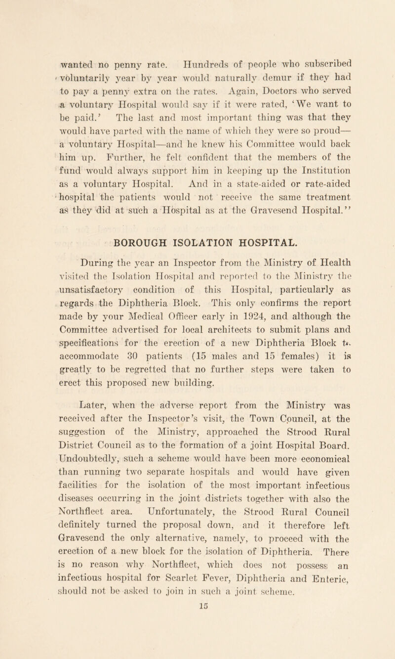 wanted no penny rate. Hundreds of people who subscribed < voluntarily year by year would naturally demur if they had to pay a penny extra on the rates. Again, Doctors who served a voluntary Hospital would say if it were rated, ‘We want to be paid.* The last and most important thing was that they would have parted with the name of which they were so proud— a voluntary Hospital—and he knew his Committee would back him up. Further, he felt confident that the members of the fund would always support him in keeping up the Institution as a voluntary Hospital. And in a state-aided or rate-aided • hospital the patients would not receive the same treatment as they did at such a Hospital as at the Gravesend Hospital.” BOROUGH ISOLATION HOSPITAL. During the year an Inspector from the Ministry of Health visited the Isolation Hospital and reported to the Ministry the unsatisfactory condition of this Hospital, particularly as regards the Diphtheria Block. This only confirms the report made by your Medical Officer early in 1924, and although the Committee advertised for local architects to submit plans and specifications for the erection of a new Diphtheria Block t^ accommodate 30 patients (15 males and 15 females) it is greatly to be regretted that no further steps were taken to erect this proposed new building. Later, when the adverse report from the Ministry was received after the Inspector’s visit, the Town Council, at the suggestion of the Ministry, approached the Strood Rural District Council as to the formation of a. joint Hospital Board. Undoubtedly, such a scheme would have been more economical than running two separate hospitals and would have given facilities for the isolation of the most important infectious diseases occurring in the joint districts together with also the Northfleet area. Unfortunately, the Strood Rural Council definitely turned the proposal down, and it therefore left Gravesend the only alternative, namely, to proceed with the erection of a new block for the isolation of Diphtheria, There is no reason why Northfleet, which does not possess an infectious hospital for Scarlet Fever, Diphtheria and Enteric, should not be asked to join in such a joint scheme.