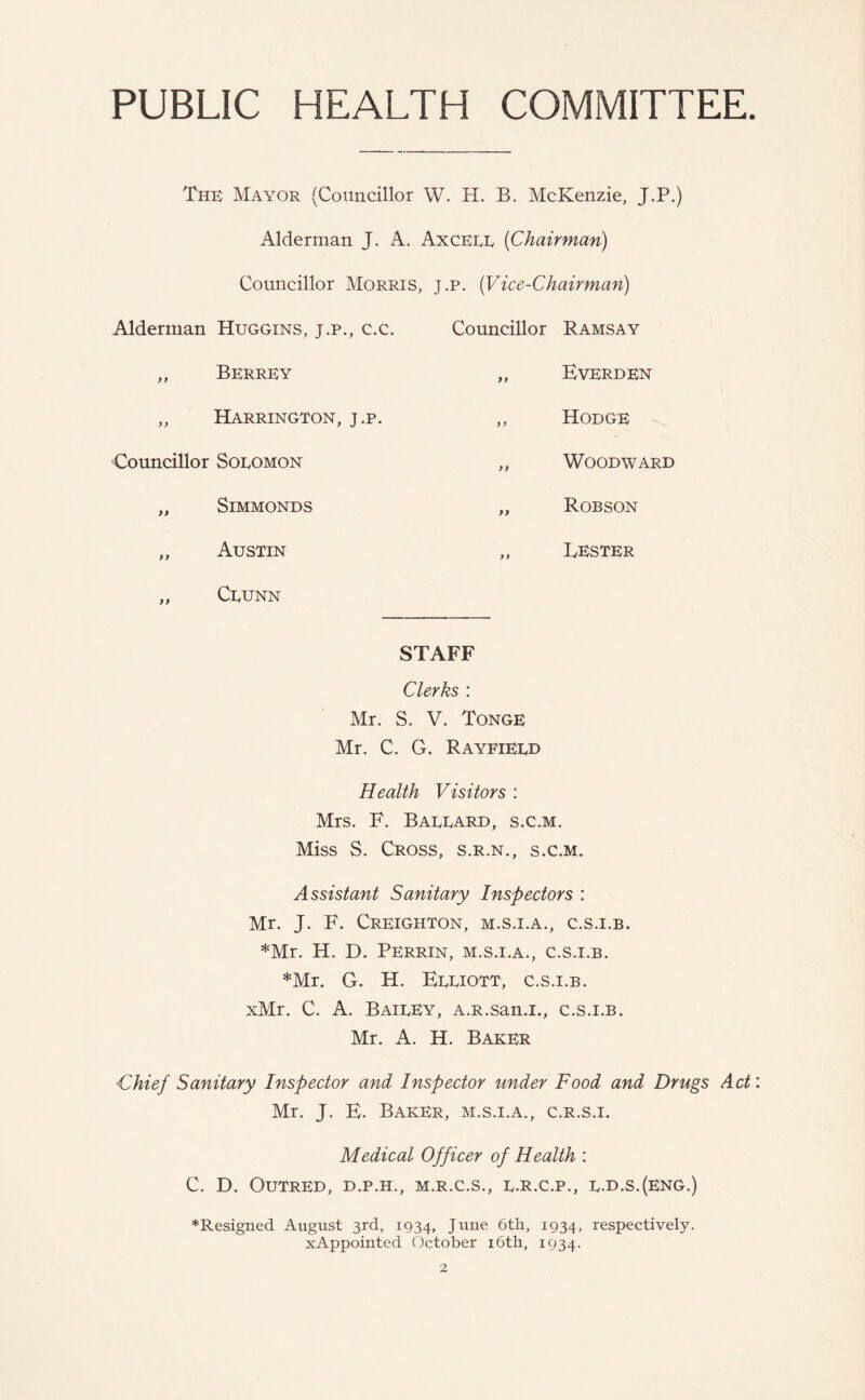 PUBLIC HEALTH COMMITTEE. The Mayor (Councillor W. H. B. McKenzie, J.P.) Alderman J. A. Axceee (Chairman) Councillor Morris, j.p. (Vice-Chairman) Alderman Huggins, j.p., c.c ,, Berrey ,, Harrington, j.p. Councillor Soeomon „ SlMMONDS „ Austin „ Ceunn Mr. Mr. < Councillor Ramsay „ Everden ,, Hodge ,, Woodward „ Robson ,, Lester STAFF Clerks : S. V. Tonge . G. Rayeieed Health Visitors : Mrs. F. Baeeard, s.c.m. Miss S. Cross, s.r.n., s.c.m. Assistant Sanitary Inspectors : Mr. J. F. Creighton, m.s.x.a., c.s.i.b. *Mr. H. D. Perrin, m.s.i.a., c.s.i.b. *Mr. G. H. Eeeiott, c.s.i.b. xMr. C. A. BaieEy, A.R.san.i., c.s.i.b. Mr. A. H. Baker Chief Sanitary Inspector and Inspector under Food and Drugs Act Mr. J. E. Baker, m.s.i.a., c.r.s.i. Medical Officer of Health : C. D. OUTRED, D.P.H., M.R.C.S., E.R.C.P., E.D.S.(ENG.) ♦Resigned August 3rd, 1934, June 6th, 1934, respectively. xAppointed October 16th, 1934.