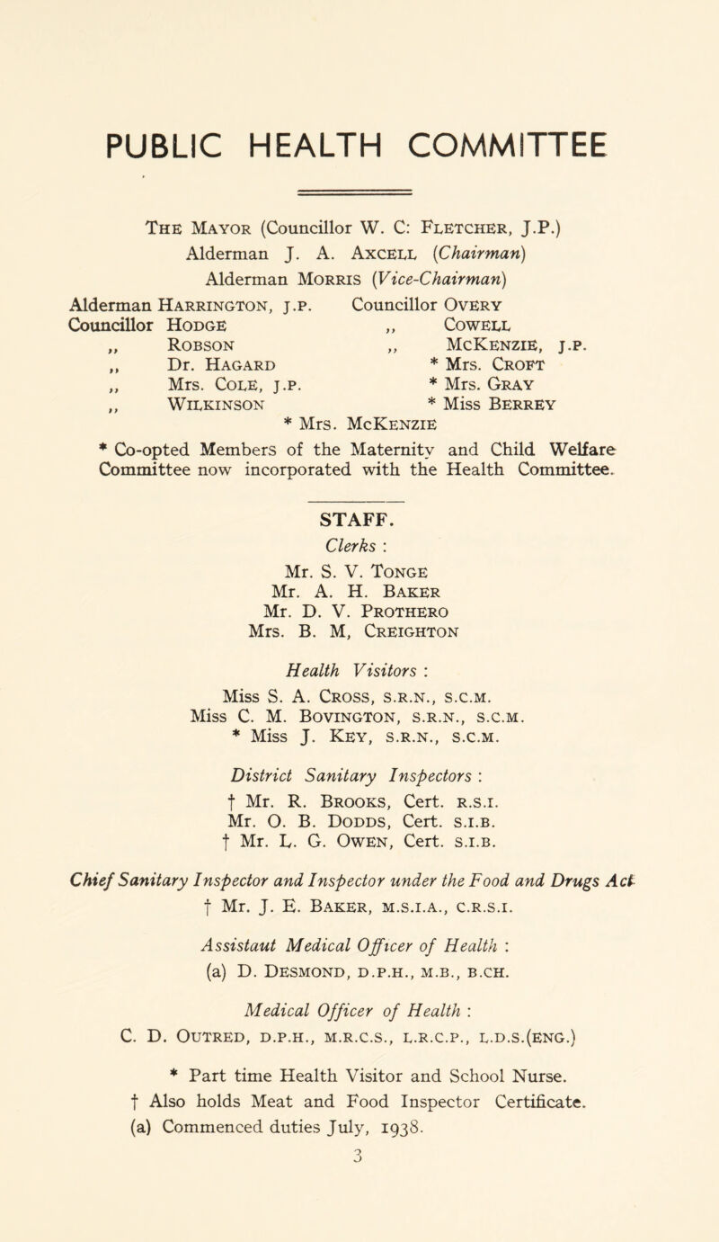 PUBLIC HEALTH COMMITTEE The Mayor (Councillor W. C: Fletcher, J.P.) Alderman J. A. Axcell [Chairman) Alderman Morris (Vice-Chairman) Alderman Harrington, j.p. Councillor Hodge „ Robson „ Dr. Hagard „ Mrs. Cole, j.p. „ Wilkinson Councillor Overy „ Cowell ,, McKenzie, j.p. * Mrs. Croft * Mrs. Gray * Miss Berrey * Mrs. McKenzie * Co-opted Members of the Maternity and Child Welfare Committee now incorporated with the Health Committee. STAFF. Clerks : Mr. S. V. Tonge Mr. A. H. Baker Mr. D. V. Prothero Mrs. B. M, Creighton Health Visitors : Miss S. A. Cross, s.r.n., s.c.m. Miss C. M. Bovington, s.r.n., s.c.m. * Miss J. Key, s.r.n., s.c.m. District Sanitary Inspectors : t Mr. R. Brooks, Cert, r.s.i. Mr. O. B. Dodds, Cert, s.i.b. f Mr. L. G. Owen, Cert, s.i.b. Chief Sanitary Inspector and Inspector under the Food and Drugs Act f Mr. J. E. Baker, m.s.i.a., c.r.s.i. Assistaut Medical Officer of Health : (a) D. Desmond, d.p.h., m.b., b.ch. Medical Officer of Health : C. D. OUTRED, D.P.H., M.R.C.S., L.R.C.P., L.D.S.(ENG.) * Part time Health Visitor and School Nurse, f Also holds Meat and Food Inspector Certificate. (a) Commenced duties July, 1938.