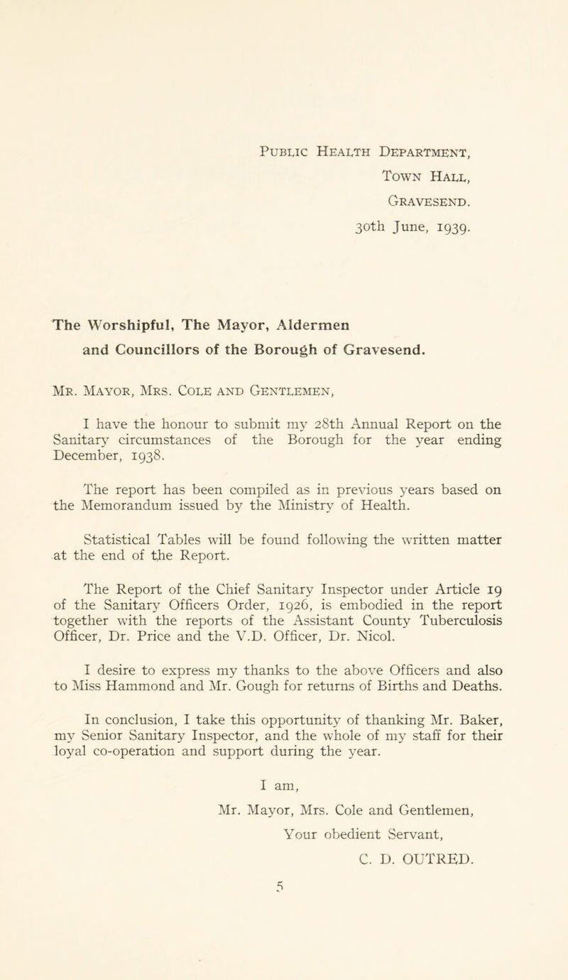 Public Health Department, Town Hall, Gravesend. 30th June, 1939. The Worshipful, The Mayor, Aldermen and Councillors of the Borough of Gravesend. Mr. Mayor, Mrs. Cole and Gentlemen, I have the honour to submit my 28th Annual Report on the Sanitary circumstances of the Borough for the year ending December, 1938. The report has been compiled as in previous years based on the Memorandum issued b}^ the Ministry of Health. Statistical Tables will be found following the written matter at the end of the Report. The Report of the Chief Sanitary Inspector under Article 19 of the Sanitary Officers Order, 1926, is embodied in the report together with the reports of the Assistant County Tuberculosis Officer, Dr. Price and the V.D. Officer, Dr. Nicol. I desire to express my thanks to the above Officers and also to Miss Hammond and Mr. Gough for returns of Births and Deaths. In conclusion, I take this opportunity of thanking Mr. Baker, my Senior Sanitary Inspector, and the whole of my staff for their loyal co-operation and support during the year. I am, Mr. Mayor, Mrs. Cole and Gentlemen, Your obedient Servant, C. D. OUTRED.