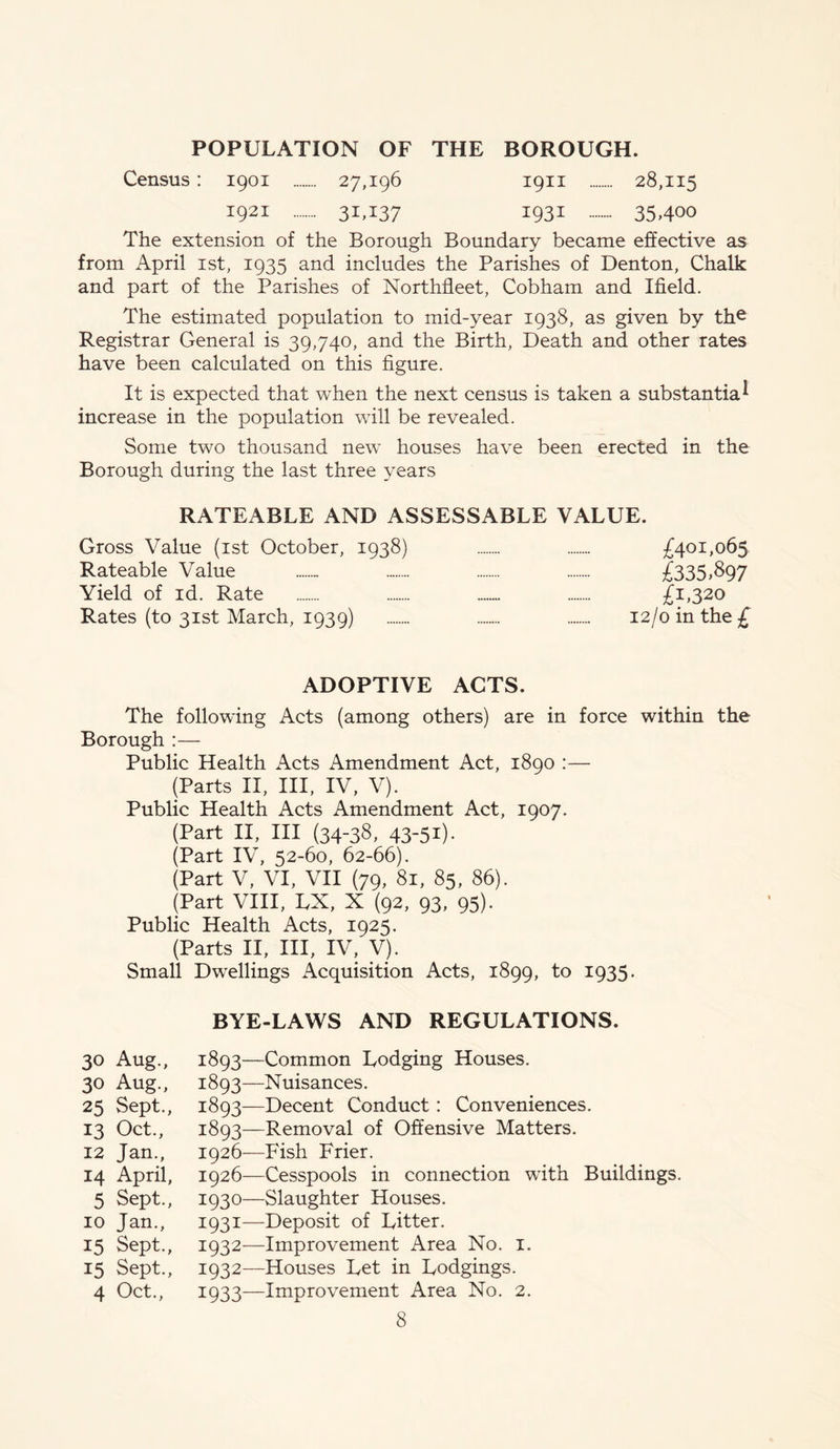 POPULATION OF THE BOROUGH. Census: 1901 27,196 1911 28,115 i921 3I>I37 I93i 354°° The extension of the Borough Boundary became effective as from April 1st, 1935 and includes the Parishes of Denton, Chalk and part of the Parishes of Northfleet, Cobham and Xfield. The estimated population to mid-year 1938, as given by the Registrar General is 39,740, and the Birth, Death and other rates have been calculated on this figure. It is expected that when the next census is taken a substantia* increase in the population will be revealed. Some two thousand new houses have been erected in the Borough during the last three years RATEABLE AND ASSESSABLE VALUE. Gross Value (1st October, 1938) £401,065 Rateable Value £335,897 Yield of id. Rate £1,320 Rates (to 31st March, 1939) 12/0 in the £ ADOPTIVE ACTS. The following Acts (among others) are in force within the Borough :— Public Health Acts Amendment Act, 1890 :— (Parts II, III, IV, V). Public Health Acts iVmendment Act, 1907. (Part II, III (34-38, 43-51). (Part IV, 52-60, 62-66). (Part V, VI, VII (79, 81, 85, 86). (Part VIII, LX, X (92, 93, 95). Public Health Acts, 1925. (Parts II, III, IV, V). Small Dwellings Acquisition Acts, 1899, to 1935. 30 Aug., 30 Aug., 25 Sept., 13 Oct., 12 Jan., 14 April, 5 Sept., 10 Jan., 15 Sept., 15 Sept., 4 Oct., BYE-LAWS AND REGULATIONS. 1893—Common Lodging Houses. 3:893—Nuisances. 3:893—Decent Conduct: Conveniences. 1893—Removal of Offensive Matters. 1926—Fish Frier. 1926—Cesspools in connection with Buildings. 1930— Slaughter Houses. 1931— Deposit of Litter. 1932— Improvement Area No. 1. 1932—Houses Let in Lodgings. 3:933—Improvement Area No. 2.