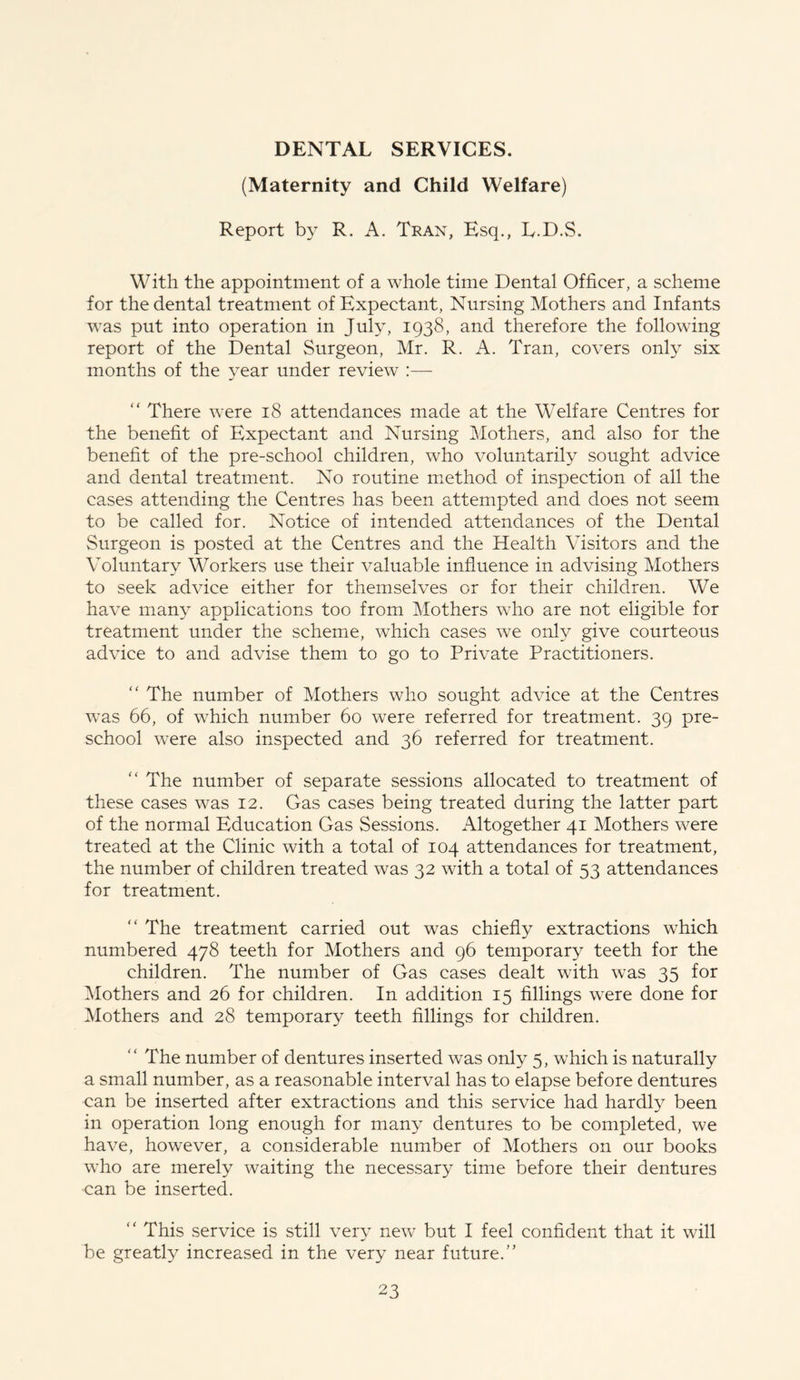 DENTAL SERVICES. (Maternity and Child Welfare) Report by R. A. Tran, Esq., L.D.S. With the appointment of a whole time Dental Officer, a scheme for the dental treatment of Expectant, Nursing Mothers and Infants was put into operation in July, 1938, and therefore the following report of the Dental Surgeon, Mr. R. A. Tran, covers only six months of the year under review :— “ There were 18 attendances made at the Welfare Centres for the benefit of Expectant and Nursing Mothers, and also for the benefit of the pre-school children, who voluntarily sought advice and dental treatment. No routine method of inspection of all the cases attending the Centres has been attempted and does not seem to be called for. Notice of intended attendances of the Dental Surgeon is posted at the Centres and the Health Visitors and the Voluntary Workers use their valuable influence in advising Mothers to seek advice either for themselves or for their children. We have many applications too from Mothers who are not eligible for treatment under the scheme, which cases we only give courteous advice to and advise them to go to Private Practitioners. “ The number of Mothers who sought advice at the Centres was 66, of which number 60 were referred for treatment. 39 pre- school were also inspected and 36 referred for treatment. “ The number of separate sessions allocated to treatment of these cases was 12. Gas cases being treated during the latter part of the normal Education Gas Sessions. Altogether 41 Mothers were treated at the Clinic with a total of 104 attendances for treatment, the number of children treated was 32 with a total of 53 attendances for treatment. “ The treatment carried out was chiefly extractions which numbered 478 teeth for Mothers and 96 temporary teeth for the children. The number of Gas cases dealt with was 35 for Mothers and 26 for children. In addition 15 fillings were done for Mothers and 28 temporary teeth fillings for children. The number of dentures inserted was only 5, which is naturally a small number, as a reasonable interval has to elapse before dentures can be inserted after extractions and this service had hardly been in operation long enough for many dentures to be completed, we have, however, a considerable number of Mothers on our books who are merely waiting the necessary time before their dentures can be inserted. “ This service is still very new but I feel confident that it will be greatly increased in the very near future/’