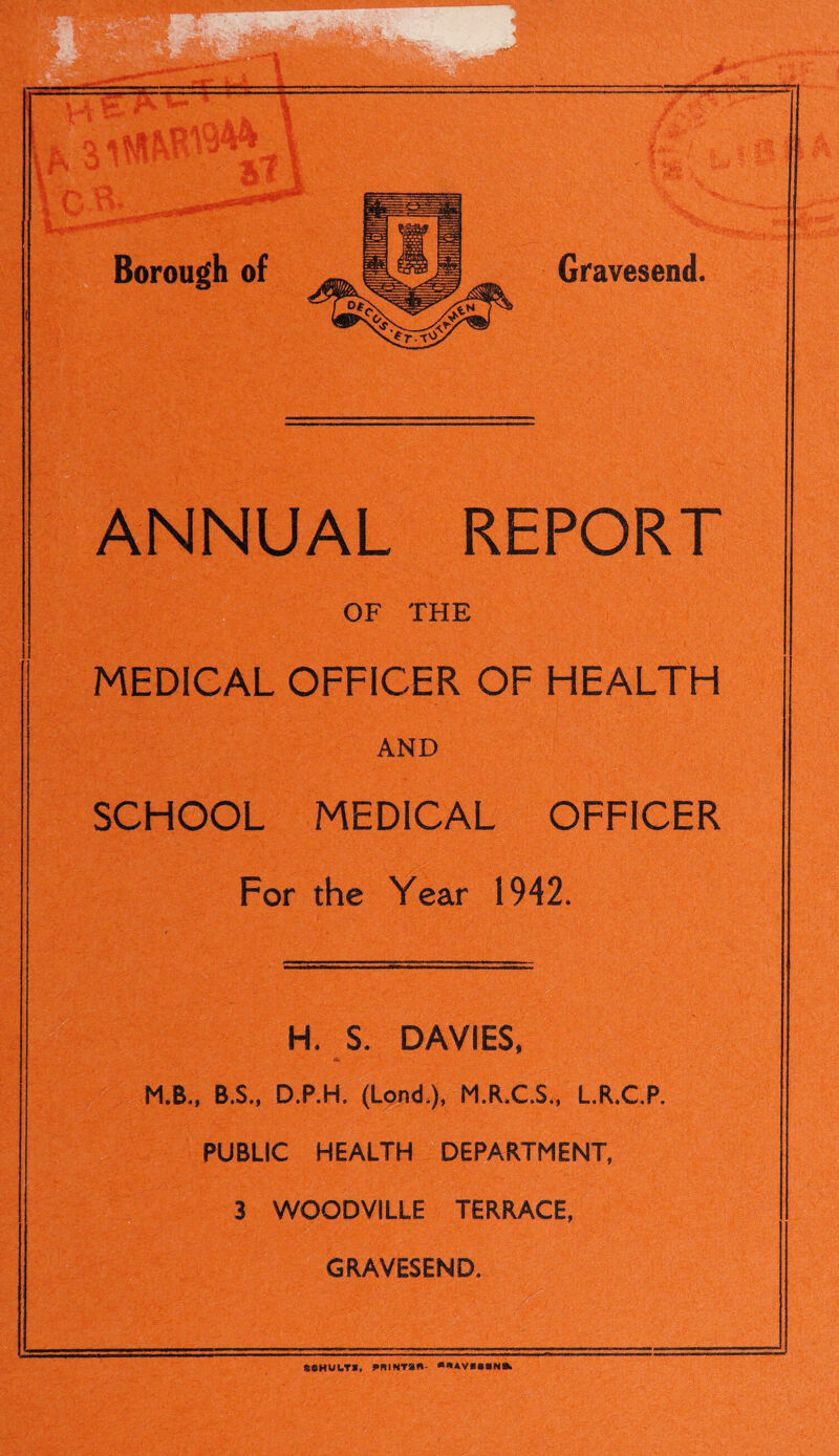 Borough of ANNUAL REPORT OF THE MEDICAL OFFICER OF HEALTH AND SCHOOL MEDICAL OFFICER For the Year 1942. H. $. DAVIES, M.B., B.S., D.P.H. (Lond,), M.R.CS., L.R.CP, PUBLIC HEALTH DEPARTMENT, 3 WOODVILLE TERRACE, GRAVESEND. SCHULTI, PBINTan- *«*V*S*N«k