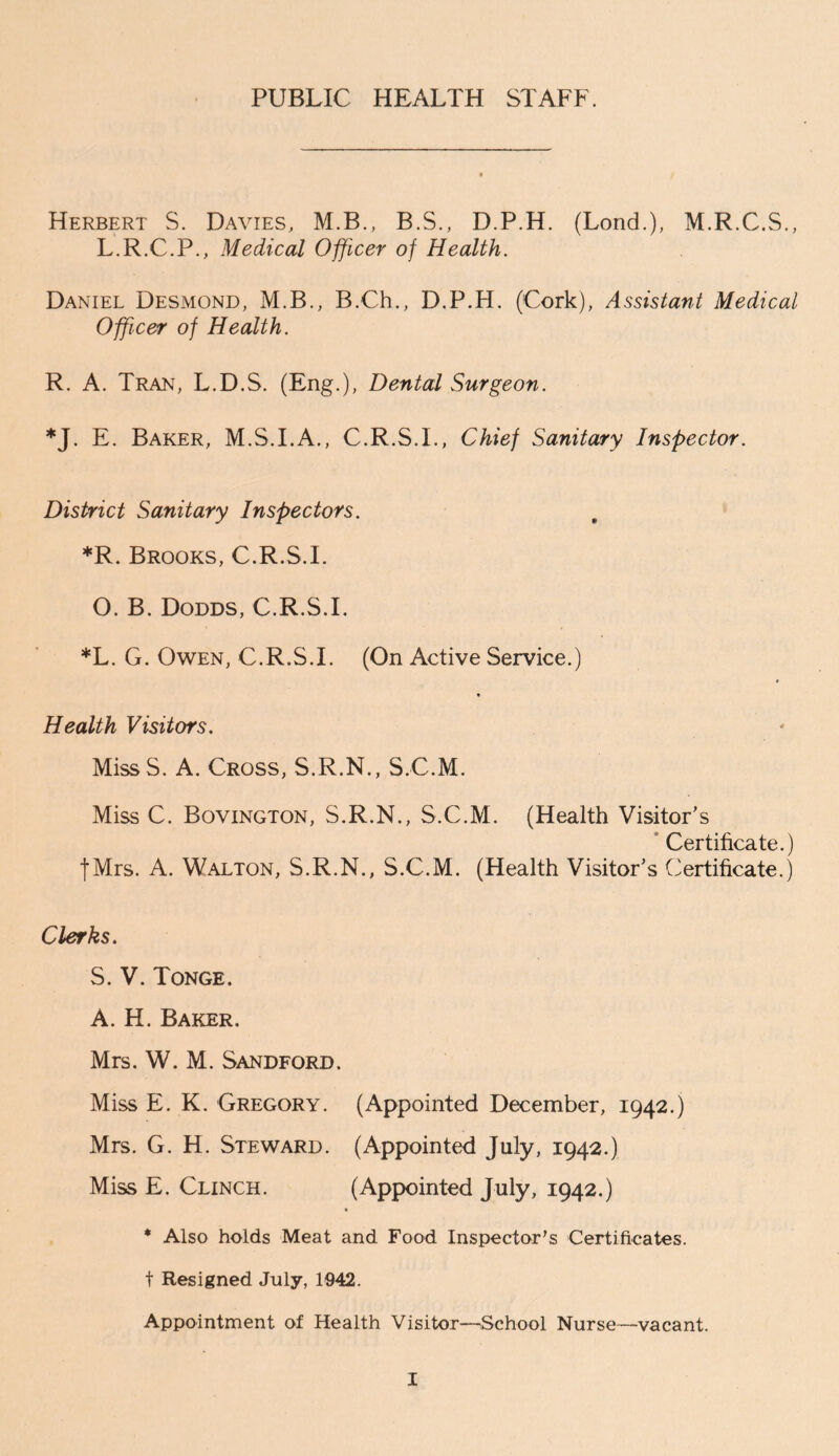 PUBLIC HEALTH STAFF. Herbert S. Davies, M.B., B.S., D.P.H. (Lond.), M.R.C.S., L.R.C.P., Medical Officer of Health. Daniel Desmond, M.B., B.Ch., D.P.H. (Cork), Assistant Medical Officer of Health. R. A. Tran, L.D.S. (Eng.), Dental Surgeon. *J. E. Baker, M.S.I.A., C.R.S.I., Chief Sanitary Inspector. District Sanitary Inspectors. *R. Brooks, C.R.S.I. O. B. Dodds, C.R.S.I. *L. G. Owen, C.R.S.I. (On Active Service.) Health Visitors. MissS. A. Cross, S.R.N., S.C.M. Miss C. Bovington, S.R.N., S.C.M. (Health Visitor’s Certificate.) |Mrs. A. Walton, S.R.N., S.C.M. (Health Visitor’s Certificate.) Clerks. S. V. Tonge. A. H. Baker, Mrs. W. M. Sandford. Miss E. K. Gregory. (Appointed December, 1942.) Mrs. G. H. Steward. (Appointed July, 1942.) Miss E. Clinch. (Appointed July, 1942.) * Also holds Meat and Food Inspector's Certificates, t Resigned July, 1942. Appointment of Health Visitor—^School Nurse—vacant.