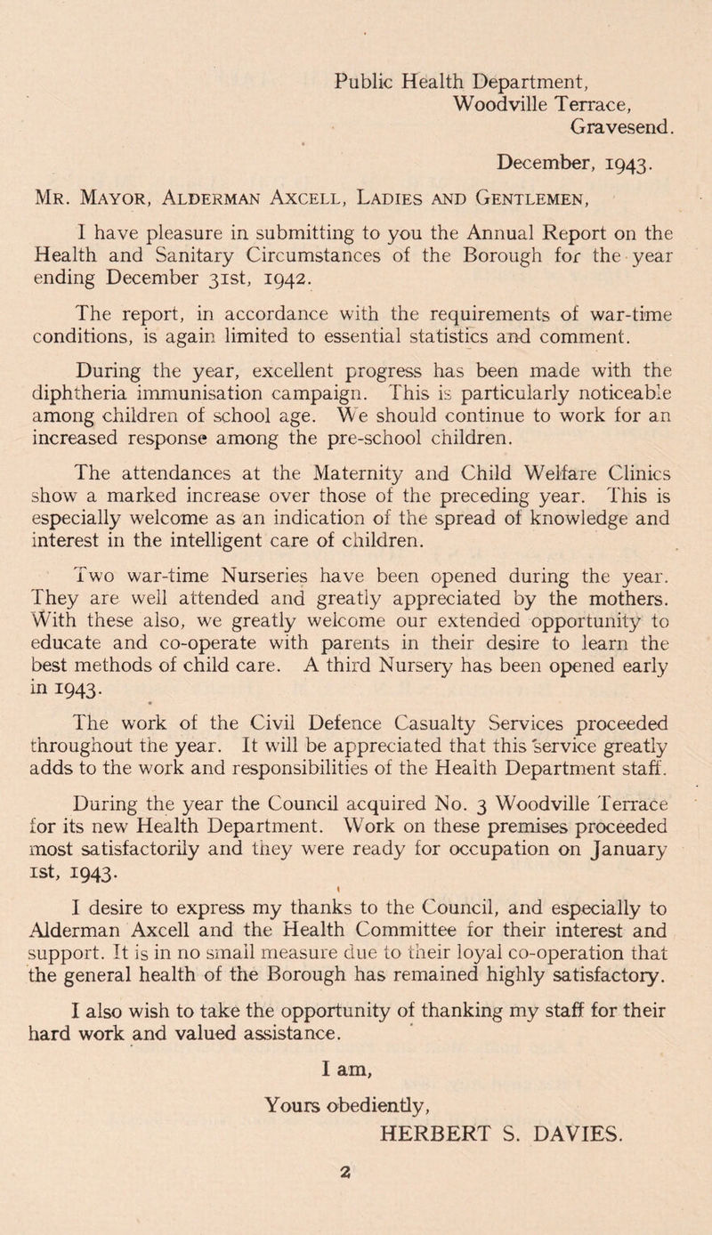 Public Health Department, Woodville Terrace, Gravesend. December, 1943. Mr. Mayor, Alderman Axcell, Ladies and Gentlemen, I have pleasure in submitting to you the Annual Report on the Health and Sanitary Circumstances of the Borough for the year ending December 31st, 1942. The report, in accordance with the requirements of war-time conditions, is again limited to essential statistics and comment. During the year, excellent progress has been made with the diphtheria immunisation campaign. This is particularly noticeable among children of school age. We should continue to work for an increased response among the pre-school children. The attendances at the Maternity and Child Welfare Clinics show a marked increase over those of the preceding year. This is especially welcome as an indication of the spread of knowledge and interest in the intelligent care of children. Two war-time Nurseries have been opened during the year. They are well attended and greatly appreciated by the mothers. With these also, we greatly welcome our extended opportunity to educate and co-operate with parents in their desire to learn the best methods of child care. A third Nursery has been opened early in 1943. The work of the Civil Defence Casualty Services proceeded throughout the year. It will be appreciated that this service greatly adds to the work and responsibilities of the Health Department staff. During the year the Council acquired No. 3 Woodville Terrace for its new Health Department. Work on these premises proceeded most satisfactorily and they were ready for occupation on January 1st, 1943. s I desire to express my thanks to the Council, and especially to Alderman Axcell and the Health Committee for their interest and support. It is in no small measure due to their loyal co-operation that the general health of the Borough has remained highly satisfactory. I also wish to take the opportunity of thanking my staff for their hard work and valued assistance. I am, Yours obediently, HERBERT S. DAVIES.