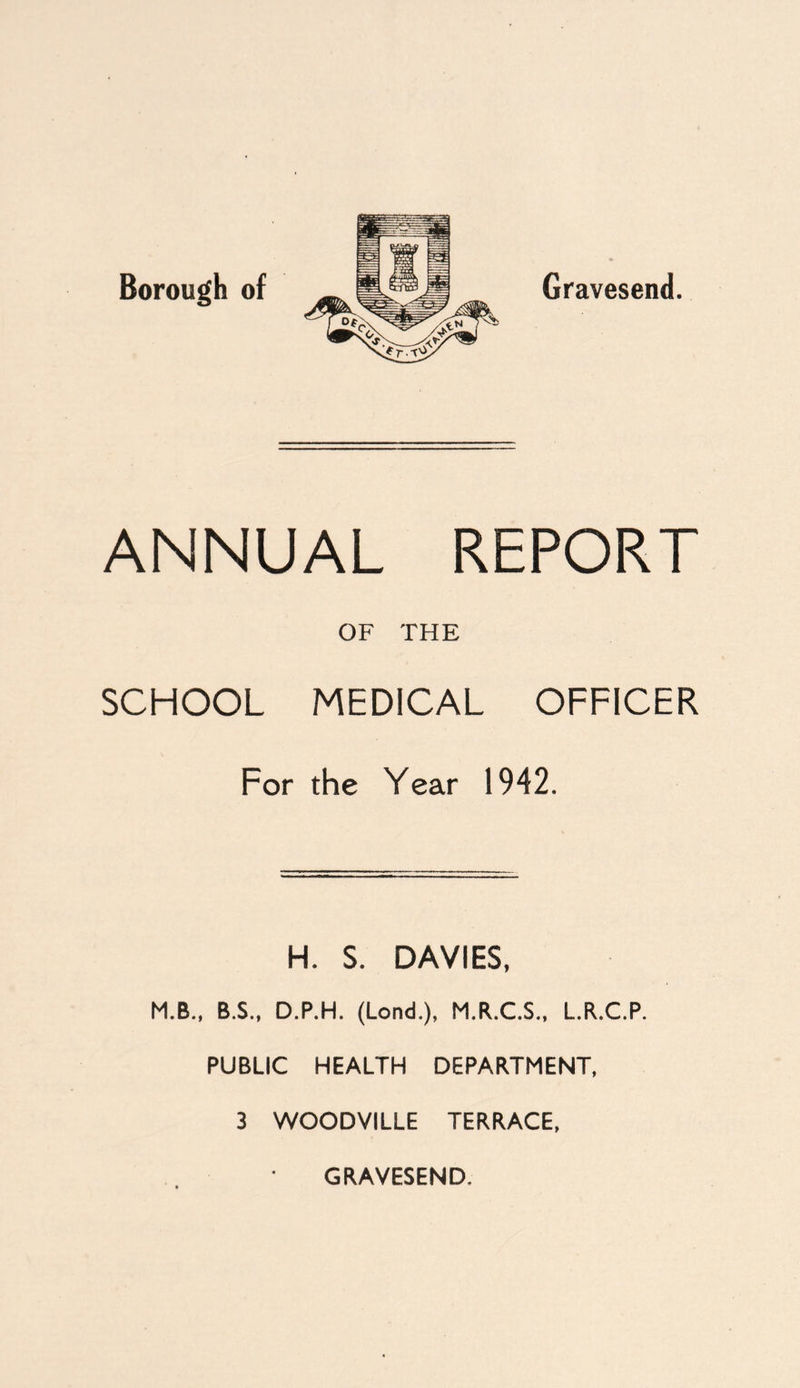 Borough of Gravesend. ANNUAL REPORT OF THE SCHOOL MEDICAL OFFICER For the Year 1942. H. S. DAVIES, M.B., B.S., D.P.H. (Lond.), M.R.C.S., L.R.C.P. PUBLIC HEALTH DEPARTMENT, 3 WOODVILLE TERRACE, GRAVESEND.