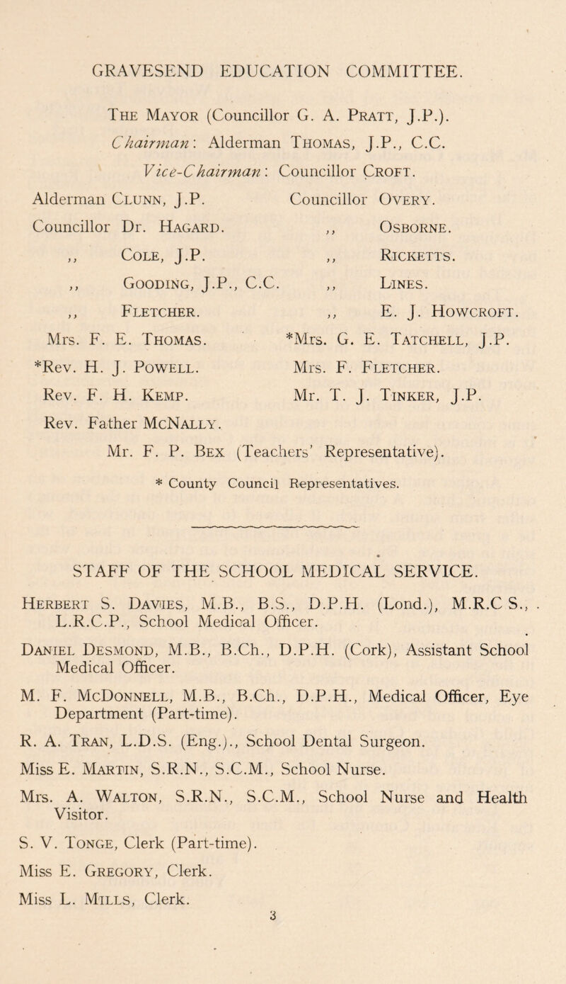 GRAVESEND EDUCATION COMMITTEE. The Mayor (Councillor G. A. Pratt, Chairman'. Alderman Thomas, J.P. Vice-C hair man : Alderman Clunn, J.P. Councillor Dr. Hagard. ,, Cole, J.P. ,, Gooding, J.P., C.C. ,, Fletcher. Mrs. F. E. Thomas. *Rev. H. J. Powell. Rev. F. H. Kemp. Rev. Father McNally. J.P.)- C.C. L. Councillor Overy. ,, Osborne. ,, Ricketts. ,, Lines. ,, E. J. Howcroft. *Mrs. G. E. Tatchell, J.P. Mrs. F. Fletcher. Mr. T. J. Tinker, J.P. Mr. F. P. Bex (Teachers' Representative). * County Council Representatives. STAFF OF THE SCHOOL MEDICAL SERVICE. Herbert S. Davies, M.B., B.S., D.P.H. (Lond.), M.R.C S., . L.R.C.P., School Medical Officer. Daniel Desmond, M.B., B.Ch., D.P.H. (Cork), Assistant School Medical Officer. M. F. McDonnell, M.B., B.Ch., D.P.H., Medical Officer, Eye Department (Part-time). R. A. Tran, L.D.S. (Eng.)., School Dental Surgeon. Miss E. Martin, S.R.N., S.C.M., School Nurse. Mrs. A. Walton, S.R.N., S.C.M., School Nurse and Health Visitor. S. V. Tonge, Clerk (Part-time). Miss E. Gregory, Clerk. Miss L. Mills, Clerk.